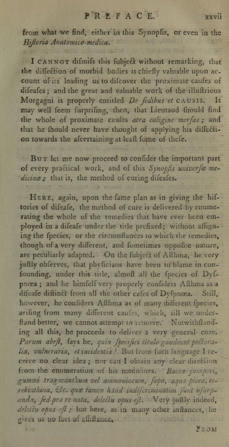 from what we find, either in this Synopfis, or even in the Hijloria Anatomico-medica. I CANNOT difmifs this fuhje6t without remarking, that the diffe&ion of morbid bodies is chiefly valuable upon ac- count of its leading us to difcover the proximate caufes of difeafes ; and the great and valuable work of the illuftrious Morgagni is properly entitled Ds fedibus et causis. It may well feem furprifing, then, that Lieutaud fhould find the whole of proximate caufes atra calisnne. merfas; and that he fhould never have thought of applying his diffecli- on towards the ascertaining at leaft fome of thefe. But let me now proceed to confider the important part of every practical work, and of this Synopfis univerfaz me- 'dicinct; that is, the method of curing difeafes. Here, again, upon the fame plan as in giving the hif- tories of difeafe, the method of cure is delivered by enume- rating the whole of the remedies that have ever been em- ployed in a difeafe under the title prefixed; without affign- ing the fpecies, or the circumffances to which the remedies, though of a very different, and fometimes oppofue nature, are peculiarly adapted. On the fubjccl: of Allhma, he very juftly obferves, that pbyficians have been to blame in con- founding, under this title, almoft all the fpecies of Dyf- pnoea ; and he himfelfvery properly confiders Afthma as a difeafe diftinft from all the other cafes of Dyfpncea. Still, ver, he con'iders Afthma as of many different fpecies, arifing from many different ca> ich, till we under- stand better, we cannot attempt i e.' Notwithftand- inrr all this, he proceeds to deliver a very general cv:c. Parum abejl, fays he, quin fpecifici litulo gaudeant peft lia, vulncraria, e.t incidentia ! But from fuch I I re- ceive no clear idea ; nor can I obtain any clear direr the enumeration of his n. Baceet rathum vd ammoniacum, faj. rehirdkina, Uc. quiz tamen hand . , fed pro re nata, deled u opus eji. Very jtiilly indeed, / opus eft ; but here, as in many other Lnftamces, he s us uo ioi t of uiliilancc.