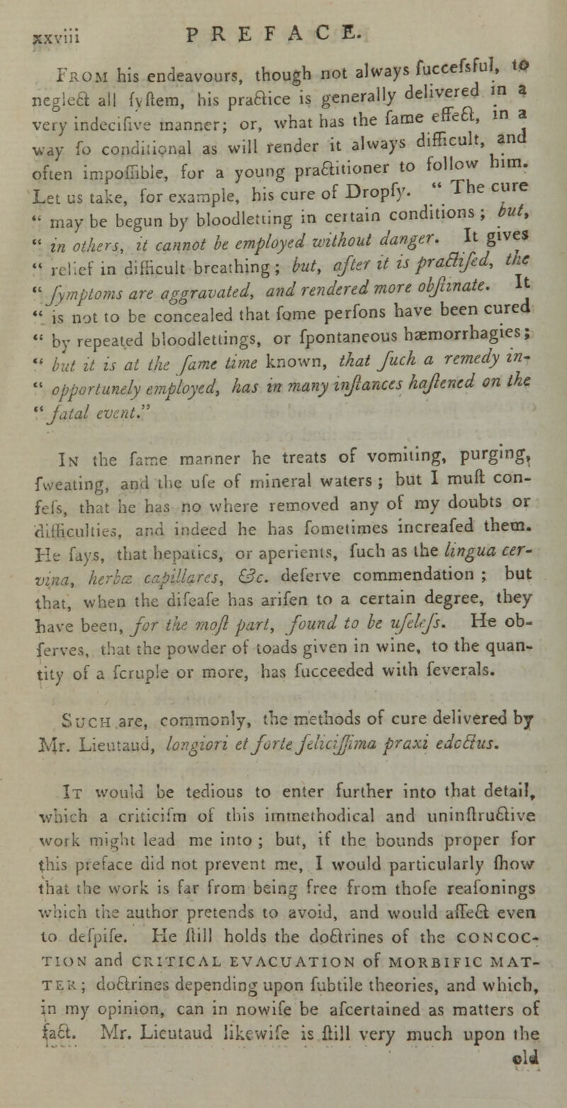 jcxviii PREFACE. From his endeavours, though not always fuccefsful, to neglea all fvftem, his praBice is generally delivered W a very indecifive manner; or, what has the fame effeft, 10 a way fo conditional as will render it always difficult and often impofiible, for a young praauioner to follow him. Let us take, for example, his cure of Dropfy.  The cure  may be begun by bloodletting in certain conditions ; but,  in others, it cannot be employed without danger. It gives  relief in difficult breathing; but, after it is praBifed, tne  Jymptoms are aggravated, and rendered more obfunate. It is not to be concealed that fome perfons have been cured  by repeated bloodlettings, or fpontaneous haemorrhagies; V but it is at the fame time known, that fuch a remedy in-  opportunely employed, has in many inftances hajlened on the ''fatal event. In the fame manner he treats of vomiting, purging^ fweating, and the ufe of mineral waters ; but I muft con- fcis, that he has no where removed any of my doubts or difficulties, and indeed he has fometimes increafed them. He fays, that hepatics, or aperients, fuch as the lingua cer- vina, herba. c-p'dlares, &c. deferve commendation ; but that, when the difeafe has arifen to a certain degree, they Lave been, for the mojl part, found to be ufelfs. He ob- ferves, that the powder of toads given in wine, to the quan- tity of a fcruple or more, has fucceeded with feverals. Such are, commonly, the methods of cure delivered by Mr. Lieutaud, lov.giori et forte flidfjima praxi edcclus. It would be tedious to enter further into that detail, which a criticifm of this unmethodical and uninflruclive work might lead me into ; but, if the bounds proper for this preface did not prevent me, I would particularly (how that the work is far from being free from thofe reafonings which the author pretends to avoid, and would affect, even to defpife. He Jtill holds the doclrines of the concoc- tion and CRITICAL EVACUATION of MORBIFIC MAT- TER; doclrines depending upon fubtile theories, and which, in my opinion, can in nowife be afcertained as matters of fact. Mr. Lieutaud likewife is ftill very much upon the