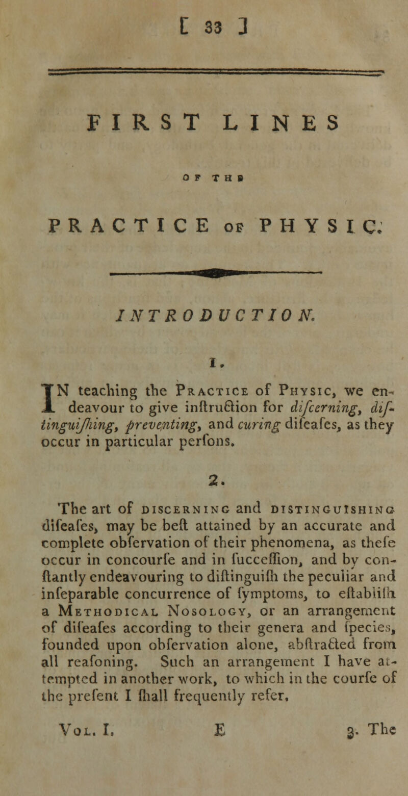 FIRST LINES OF T H B PRACTICE of PHYSIC; INTRODUCTION. IN teaching the Practice of Physic, we en- deavour to give inftru&ion for difcerning, dif- linguiJJiing, preventing^ and curing difeafes, as they occur in particular perfons. 2. The art of discerning and distinguishing difeafes, may be belt attained by an accurate and complete obfervation of their phenomena, as thefe occur in concourfe and in fucceffion, and by con- ftantly endeavouring to diftinguilh the peculiar and infeparable concurrence of fymptoms, to eftabiilo. a Methodical Nosology, or an arrangement of difeafes according to their genera and (pedes, founded upon obfervation alone, abftracted from all reafoning. Such an arrangement I have at- tempted in another work, to which in the courfe of the prefent I fhall frequently refer. Vol. I. E 3. The