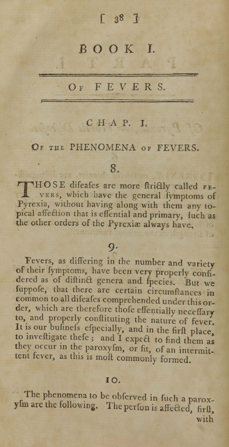 C 3* 1 BOOK I. Of FEVERS, CHAP. I, Of the PHENOMENA of FEVERS. 8. THOSE difeafes are more ftri&ly called fe- vers, which have the general fymptoms of Pyrexia, without having along with them any to- pical affe&ion that is effential and primary, fuch as the other orders of the Pyrexiae always have. Fevers, as differing in the number and variety of their fymptoms, have been very properly confi- dered as of diftinQ genera and fpecies. But we fuppofe, that there are certain circumstances in common to all difeafes comprehended under this or- der, which are therefore thofe effentially neceffary to, and properly conftituting the nature of fever It is our bufinefs efpecially, and in the firft place* to investigate thefe ; and I exped to find them a* they occur in the paroxyfm, or fit, of an intermit tent fever, as this is molt commonly formed as IO. The phenomena to be obferved in fuch a parox- yfm are the following. The perfon is affiled, firft, with