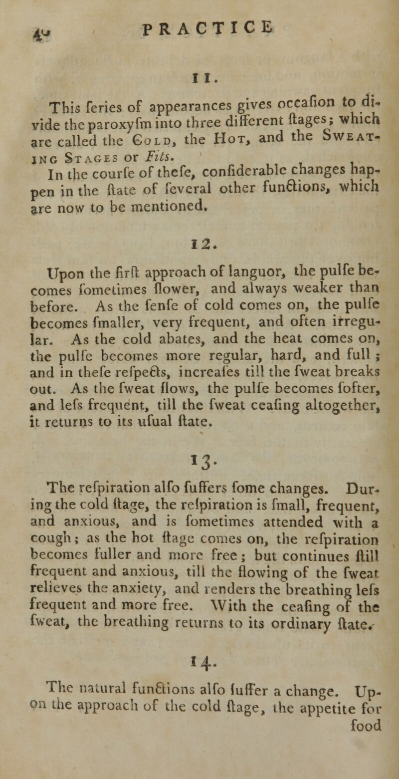 11. This feries of appearances gives occafion to di- vide the paroxyfm into three different ftages; which are called the Gold, the Hot, and the Sweat- ing Stages or Fits. In the courfe of thefe, confiderable changes hap- pen in the ftate of feveral other functions, which are now to be mentioned. 12. Upon the firft approach of languor, the pulfe be- comes fometimes flower, and always weaker than before. As the fenfe of cold comes on, the pulfe becomes fmaller, very frequent, and often irregu- lar. As the cold abates, and the heat comes on, the pulfe becomes more regular, hard, and full ; and in thefe refpecls, increaies till the fweat breaks out. As the fweat flows, the pulfe becomes fofter, and lefs frequent, till the fweat ceafing altogether, it returns to its ufual ftate. 13- The refpiration alfo fuffers fome changes. Dur- ing the cold ftage, the relpiration is fmall, frequent, and anxious, and is fometimes attended with a cough; as the hot ftage comes on, the refpiration becomes fuller and more free; but continues ftill frequent and anxious, till the flowing of the fweat relieves the anxiety, and renders the breathing lefs frequent and more free. With the ceafing of the fweat, the breathing returns to its ordinary ftate. 14. The natural functions alfo fuffer a change. Up- on the approach of the cold ftage, the appetite for food