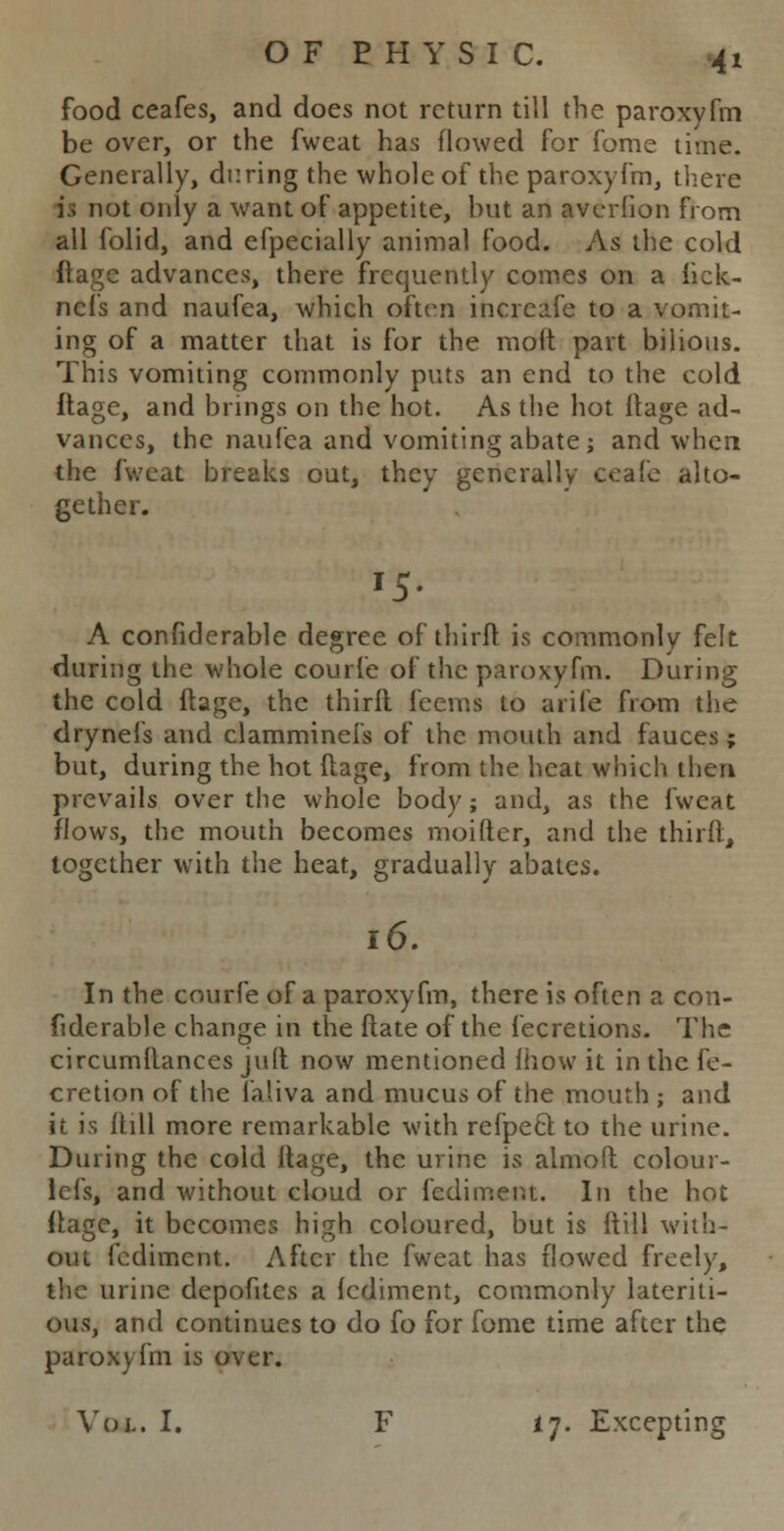 food ceafes, and does not return till the paroxyfm be over, or the fweat has flowed for fome time. Generally, during the whole of the paroxyfm, there it not only a want of appetite, but an averlion from all folid, and efpecially animal food. As the cold ftage advances, there frequently comes on a fick- nefs and naufea, which often increafe to a vomit- ing of a matter that is for the raoft part bilious. This vomiting commonly puts an end to the cold ftage, and brings on the hot. As the hot ftage ad- vances, the naufea and vomiting abate; and when the fweat breaks out, they generally ceafe alto- gether. '5- A confiderable degree of thirft is commonly felt during the whole courfe of the paroxyfm. During the cold ftage, the thirft fcems to arife from the drynefs and clamminefs of the mouth and fauces; but, during the hot ftage, from the heat which then prevails over the whole body; and, as the fweat flows, the mouth becomes moiftcr, and the thirft, together with the heat, gradually abates. 16. In the courfe of a paroxyfm, there is often a con- fiderable change in the ftate of the fecretions. The circumftances jult now mentioned fhow it in the fe- cretion of the faliva and mucus of the mouth ; and it is ftill more remarkable with refpecl to the urine. During the cold ftage, the urine is almoft colour- lcfs, and without cloud or fediment. In the hot ftage, it becomes high coloured, but is ftill with- out fediment. After the fweat has flowed freely, the urine depofites a fediment, commonly lateriti- ous, and continues to do fo for fome time after the paroxyfm is over. Vol. I. F fj. Excepting