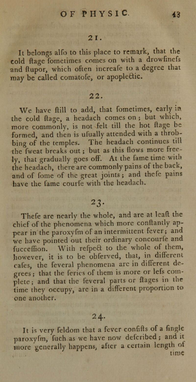 21. It belongs alfo to this place to remark, that the cold ftage lometimes comes on with a drowfmefs and ftupor, which often increafe to a degree that may be called comatofe, or apoplectic. 22. We have ftill to add, that fometimes, early in the cold ftage, a headach comes on ; but which, more commonly, is not felt till the hot ftage be formed, and then is ufually attended with a throb- bing of the temples. The headach continues till the fweat breaks out; but as this flows more free- ly, that gradually goes off. At the fame time with the headach, there are commonly pains of the back, and of fome of the great joints; and thefc pains have the fame courfe with the headach. 23- Thefe are nearly the whole, and are at lead the chief of the phenomena which more conftantly ap- pear in the paroxyfm of an intermittent fever; and we have pointed out their ordinary concouri'e and fucceffion. With refped to the whole of them, however, it is to be obferved, that, in different cafes, the feveral phenomena arc in different de- grees ; that the feries of them is more or lefs com- plete ; and that the feveral parts or ftages in the time they occupy, are in a different proportion to one another. 24. It is very feldom that a fever conftfts of a fingle paroxyfm, fuch as we have now defcribed; and it more generally happens, after a certain length ot time