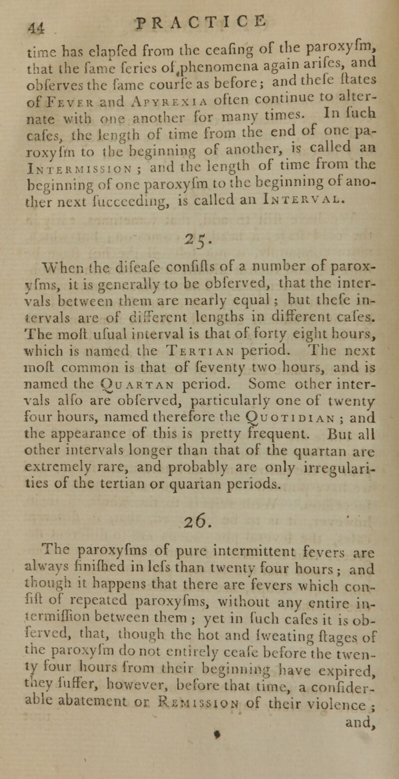 time has elanfed from the ceafmg of the paroxyfm that the fame feries of,phenomena again anfes, and obferves the fame courle as before; and thele itates of Fever and Apyrexia often continue to alter- nate with one another for many times. In Inch cafes, the length of time from the end of one pa- roxyfm to the beginning of another, is called an Intermission ; arid the length of time from the beginning of one paroxyfm to the beginning of ano- ther next fucceeding, is called an Interval. 25. When the difeafe confifts of a number of parox- yfms, it is generally to be obferved, that the inter- vals between them are nearly equal ; but thefe in- tervals are of different lengths in different cafes. The moll ufual interval is that of forty eight hours, which is named the Tertian period. The next mod common is that of feventy two hours, and is named the Ou artan period. Some other inter- vals alfo are obferved, particularly one of twenty four hours, named therefore the Quotidian ; and the appearance of this is pretty frequent. But all other intervals longer than that of the quartan are extremely rare, and probably are only irregulari- ties of the tertian or quartan periods. 26. The paroxyfms of pure intermittent fevers are always finifhed in lefs than twenty four hours; and though it happens that there are fevers which con- fill of repeated paroxyfms, without any entire in- termiffion between them ; yet in fuch cafes it is ob- ferved, that, though the hot and Iweating ftages of the paroxyfm do not entirely ceafe before the twen- ty four hours from their beginning have expired, they fnffer, however, before that time, a conhder- able abatement or Remission of their violence ; and, t