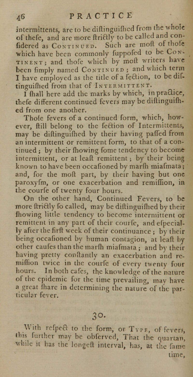 intermktents, are to be diftinguifhed from the whole of thefe, and are more ftriaiy to be called and con- fidered as Continued. Such are mofl of thole which have been commonly fuppofed to be Con- tinent; and thofe which by mofl writers have been fimply named Continued ; and which term I have employed as the title of a lection, to be dif- tinguifhed from that of Intermittent. I (hall here add the marks by which, in practice, thefe different continued fevers may be diftinguifh- ed from one another. Thole fevers of a continued form, which, how- ever, ftill belong to the feciion of Intermittents, may be diftinguifhed by their having paffed from an intermittent or remittent form, to that of a con- tinued ; by their fhowing fome tendency to become intermittent, or at lead remittent; by their being known to have been occafioned by marfh miafmata; and, for the mofl part, by their having but one paroxyfm, or one exacerbation and remiffion, in the courfe of twenty four hours. On the other hand, Continued Fevers, to be more ftriclly fo called, may be diftinguifhed by their mowing little tendency to become intermittent or remittent in any part of their courfe, andefpecial- ly after the firft week of their continuance ; by their being occafioned by human contagion, at leaft by other caufes than the marfh miafmata • and by their having pretty conftantly an exacerbation and re- miffion twice in the courfe of every twenty four hours. In both cafes, the knowledge of the nature of the epidemic for the time prevailing, may have a great lhare in determining the nature of the par- ticular fever. 3°. With refpect to the form, or Type, of fevers, this further may be obferved, That the quartan, while it has the longed interval, has, at the fame