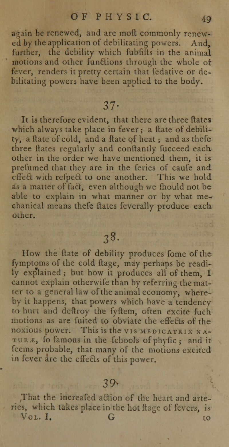 again be renewed, and are moft commonly renew- ed by the application of debilitating powers. And, further, the debility which fubfifts in the animal motions and other functions through the whole of fever, renders it pretty certain that fedative or de- bilitating powers have been applied to the body. 37- It is therefore evident, that there are three ftates which always take place in fever; a (late of debili- ty, a ltate of cold, and a ftate of heat; and as thefe three ftates regularly and conftantly fucceed each other in the order we have mentioned them, it is prefumed that they are in the feries of caufe and effect with refpect to one another. This we hold as a matter of fact, even although we fhould not be able to explain in what manner or by what me- chanical means thefe ftates feverally produce each other. 38- How the ftate of debility produces fome of the fymptoms of the cold ftage, may perhaps be readi- ly explained ; but how it produces all of them, I cannot explain otherwife than by referring the mat- ter to a general law of the animal economy, where- by it happens, that powers which have a tendency to hurt and deftroy the fyftem, often excite fuch motions as are iuited to obviate the effects of the noxious power. This is the vis medicatrix na- ture, fo famous in the fchools ofphyfic; and it feems probable, that many of the motions excited in fever are the effects of this power. 39* ^hat the increafed action of the heart and arte- ries, which takes place in the hot ftage of fevers, is Vol. I. G to