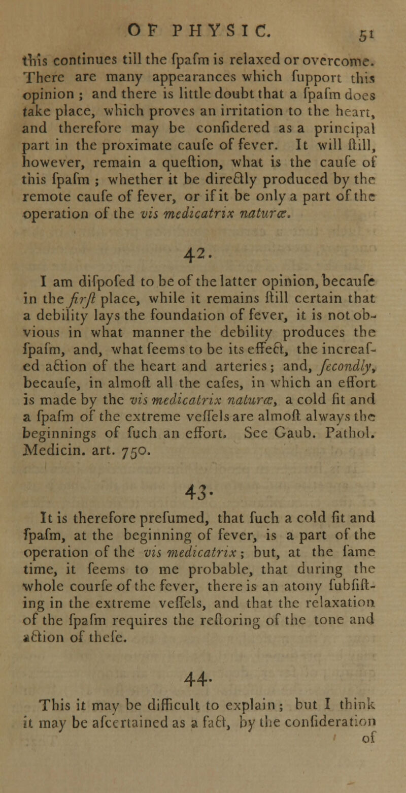 5* this continues till the fpafm is relaxed or overcome. There are many appearances which fupport this opinion ; and there is little doubt that a fpafm does take place, which proves an irritation to the heart, and therefore may be confidered as a principal part in the proximate caufe of fever. It will ftill, however, remain a queftion, what is the caufe of this fpafm ; whether it be dire&ly produced by the remote caufe of fever, or if it be only a part of the operation of the vis mcdicatrix naturce. 42. I am difpofed to be of the latter opinion, becaufe in the fi.r/1 place, while it remains ltill certain that a debility lays the foundation of fever, it is not ob- vious in what manner the debility produces the fpafm, and, what feems to be its effecl;, the increaf- ed a£tion of the heart and arteries; and, fecondly, becaufe, in almoft all the cafes, in which an effort is made by the vis medicatrix naturce, a cold fit and a fpafm of the extreme veffels are almoft always th<-r beginnings of fuch an effort. See Gaub. Pathol. Median, art. 750. 43- It is therefore prefumed, that fuch a cold fit and fpafm, at the beginning of fever, is a part of the operation of the vis medicatrix; but, at the fame time, it feems to me probable, that during the whole courfe of the fever, there is an atony fubfift- ing in the extreme veffels, and that the relaxation of the fpafm requires the reftoring of the tone and aclion of thefe. 44. This it mav be difficult to explain; but I think it may be afecrtained as a faft, by the confideration of