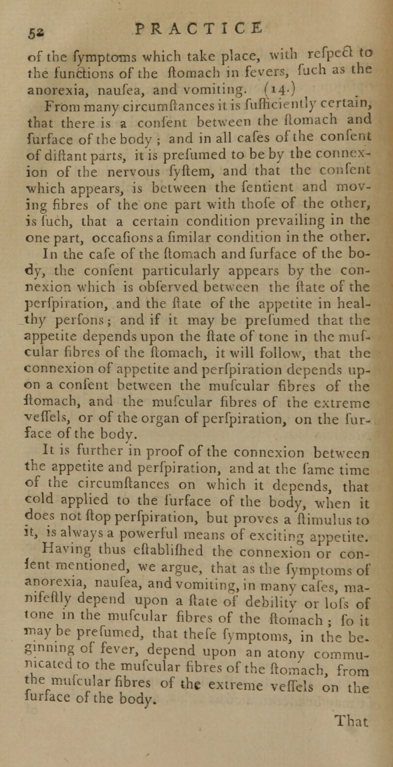 of the fymptoms which take place, with refpccl to the functions of the ftomach in fevers, fuch as the anorexia, naufea, and vomiting. (14-) FrOm many circumftances it is fufliciently certain, that there is a confent between the ftomach and fin-face of the body • and in all cafes of the confent of diftant parts, it is prefumed to be by the connex- ion of the nervous fyftem, and that the confent which appears, is between the fentient and mov- ing fibres of the one part with thofe of the other, is fuch, that a certain condition prevailing in the one part, occafions a fimilar condition in the other. In the cafe of the ftomach and furface of the bo- dy, the confent particularly appears by the con- nexion which is obferved between the ftate of the perfpiration, and the ftate of the appetite in heal- thy perfons; and if it may be prefumed that the appetite depends upon the ftate of tone in the muf- cular fibres of the ftomach, it will follow, that the connexion of appetite and perfpiration depends up- on a confent between the mufcular fibres of the ftomach, and the mufcular fibres of the extreme vefiels, or of the organ of perfpiration, on the fur- face of the body. It is further in proof of the connexion between the appetite and perfpiration, and at the fame time of the circumftances on which it depends, that cold applied to the furface of the body, when it does not ftop perfpiration, but proves a ftimulus to it, is always a powerful means of exciting appetite. Having thus eftablifhed the connexion or con- lent mentioned, we argue, that as the fymptoms of anorexia, naufea, and vomiting, in many cafes, ma- nifeitly depend upon a ftate of debility or lofs of tone in the mufcular fibres of the ftomach • fo it may be prefumed, that thefe fymptoms, in the be. ginning of fever, depend upon an atony commu- nicated to the mufcular fibres of the ftomach, from the mufcular fibres of the extreme veffcls on the lurface of the body. That