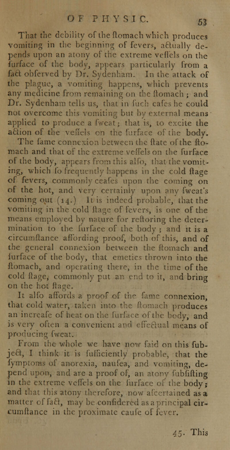 That the debility of the ftomach which produces vomiting in the beginning of fevers, actually de- pends upon an atony of the extreme veflels on the fuiface of the body, appears particularly from a fa ft obferved by Dr. Sydenham. In the attack of the plague, a vomiting happens, which prevents any medicine from remaining on the ftomach ; and Dr. Sydenham tells us, that in fuch cafes he could not overcome this vomiting but by external means applied to produce a fweatj that is, to excite the action of the veffets en the furface of the body. The fame connexion between the ftate of the fto- mach and that of the extreme veflels on the furface of the body, appear? from this alfo, that the vomit- ing, which fo frcqi: ppens in the cold ft age of fevers, commonly ceafeS upon the coming on of the hot, and very certainly upon any fweat's coming out (14.) It is indeed probable,'that the vomiting in the cold ftage of fevers, is one of the means employed by nature for reftoring the deter- mination to the furface of the body ; and it is a circumftance affording proof, both of this, and of the general connexion between the ftomach and furface of the body, that emetics thrown into the ftomach, and operating there, in the time of the cold ftage, commonly put an end to it, and brino- on the hot ftage. It alfo affords a proof of me connexion, that cold water, taken into the ftomach produces an incrcafe of heat, on the iurface of the body, and is very often a convenient and effectual means of producing fweat. From the whole we have now faid on this fub- jeft, I think it is furSciently probable, that the fymptoms of anorexia, naufea, and vomiting, de- pend upon, and are a proof of, an atony fubfifting in the extreme veffels on the furface of the body; and that this atony therefore, now afcertained as a matter of fact, may be confidered as a principal cir- cumftance in the proximate caufe of fever. 45* This