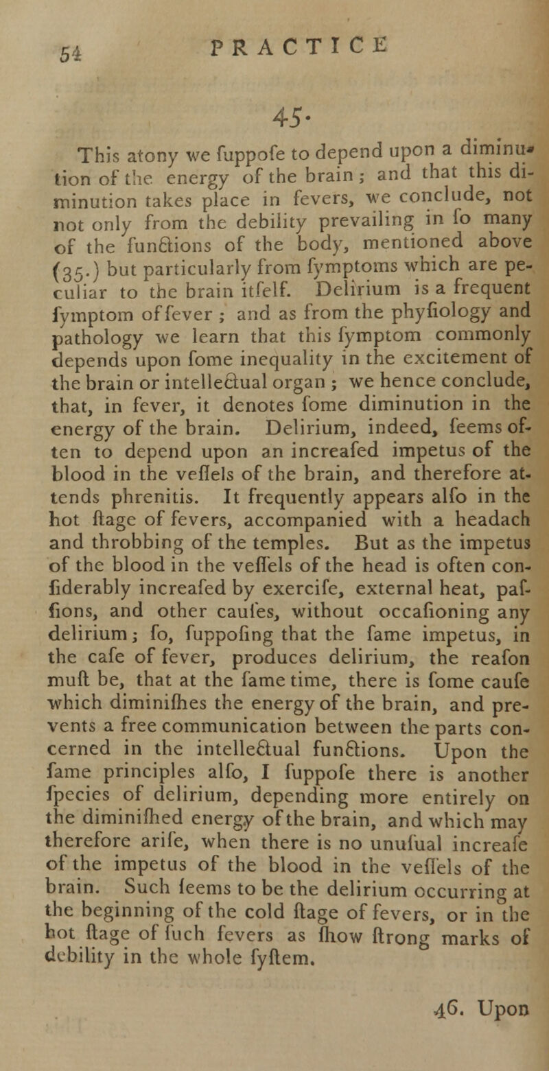 45- This atony we fuppofe to depend upon a diminu* tion of the. energy of the brain ; and that this di- minution takes place in fevers, we conclude, not not only from the debility prevailing in fo many of the functions of the body, mentioned above (35.) but particularly from fymptoms which are pe- culiar to the brain itfelf. Delirium is a frequent fymptom of fever ; and as from the phyfiology and pathology we learn that this fymptom commonly depends upon fome inequality in the excitement of the brain or intellectual organ ; we hence conclude, that, in fever, it denotes fome diminution in the energy of the brain. Delirium, indeed, feems of- ten to depend upon an increafed impetus of the blood in the veflels of the brain, and therefore at- tends phrenitis. It frequently appears alfo in the hot ftage of fevers, accompanied with a headach and throbbing of the temples. But as the impetus of the blood in the veffels of the head is often con- fiderably increafed by exercife, external heat, paf- fions, and other caules, without occafioning any delirium; fo, fuppofing that the fame impetus, in the cafe of fever, produces delirium, the reafon mult be, that at the fame time, there is fome caufe which diminifhes the energy of the brain, and pre- vents a free communication between the parts con- cerned in the intellectual functions. Upon the fame principles alfo, I fuppofe there is another fpecies of delirium, depending more entirely on the diminifhed energy of the brain, and which may therefore arife, when there is no unufual increafe of the impetus of the blood in the veflels of the brain. Such leems to be the delirium occurring at the beginning of the cold ftage of fevers, or in the hot ftage of fuch fevers as fhow ftrong marks of debility in the whole fyftem. 46. Upon