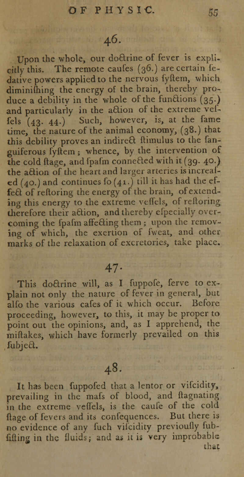 46. Upon the whole, our doctrine of fever is expli- citly this. The remote caufes (36.) are certain le- dative powers applied to the nervous fyftem, which diminifhing the energy of the brain, thereby pro- duce a debility in the whole of the functions (35.) and particularly in the action of the extreme vef- fels (43. 44.) Such, however, is, at the fame time, the nature of the animal economy, (38.) that this debility proves an indirect ftimulus to the fan- guiferous fyftem; whence, by the intervention of the cold ftage, andfpafm connected with it (39. 40.) the action of the heart and larger arteries isincreaf- ed (40.) and continues fo (41.) till it has had the ef- fect of refloring the energy of the brain, of extend- ing this energy to the extreme veffels, of refloring therefore their action, and thereby efpecially over- coming the fpafm affecting them ; upon the remov- ing of which, the exertion of fweat, and other marks of the relaxation of excretories, take place. 47- This doctrine will, as I fuppofe, ferve to ex- plain not only the nature of fever in general, but alfo the various cafes of it which occur. Before proceeding, however, to this, it may be proper to point out the opinions, and, as I apprehend, the miftakes, which have formerly prevailed on this fubject. 48. It has been fuppofed that a lentor or vifcidity, prevailing in the mafs of blood, and ftagnating in the extreme veflels, is the caufe of the cold ftage of fevers and its confequences. But there is no evidence of any fuch vilcidity previoufly fub- fifting in the fluids; and as it is very improbable