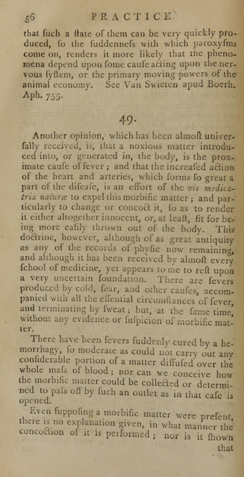 that fuch a ftate of them can be very quickly pro- duced, fo the fuddennefs with which paroxyfras come on, renders it more likely that the pheno- mena depend upon fome caule acting upon the ner- vous fyftem, or the primary moving powers of the animal economy. See Van Swieten apud Boerh. Aph. 75$. 49. Another opinion, which has been almofl; univer- fally received, is, that a noxious matter introdu- ced into, or generated in, the body, is the prox- imate caufe of fever ; and that the increafed action of the heart and arteries, which forms fo great a part of the difeafe, is an effort of the vis medica- trix naturcc to expel this morbific matter; and par- ticularly to change or concoct it, fo as to render it either altogether innocent, or, at leaft, fit for be- ing more eafily thrown out of the body. This doarine, however, although of as great antiquity as any of the records of phyfic now remaining, and although it has been received by almofl every fchool of medicine, yet appears tome to reft upon a very uncertain foundation. There are fevers produced by cold, fear, and other caufes, accom- panied with all the Cilential circumftances of fever, and terminating by fweat; but, at the fame time* without, any evidence or fufpicion of morbific mat- ter. There have been fevers fuddenly cured by a he- morrhagy, io moderate as could not carry out any considerable portion of a matter diffufed over the whole mafs of blood; nor can we conceive how the morbific matter could be colleded or determi- ned to pais off by fuch an outlet as in that cafe is opened. Even fuppofing a morbific matter were prefent there is no explanation given, in what manner the concoction of it is performed j nor is it fhoWrt