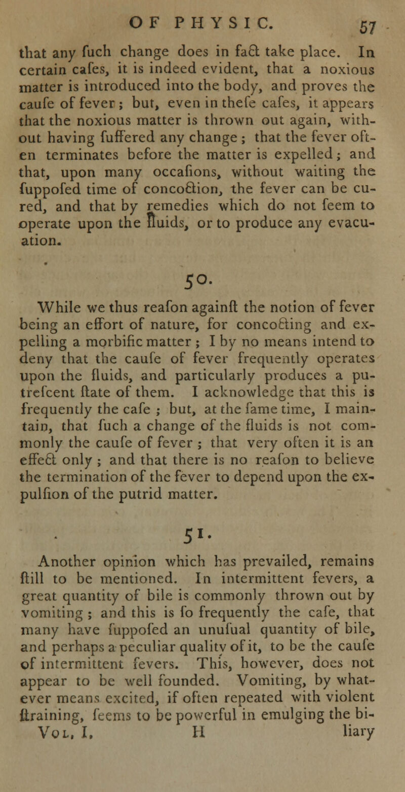 that any fuch change does in fact take place. In certain cafes, it is indeed evident, that a noxious matter is introduced into the body, and proves the caufe of fever ; but, even in thefe cafes, it appears that the noxious matter is thrown out again, with- out having fuffered any change ; that the fever oft- en terminates before the matter is expelled; and that, upon many occalions, without waiting the fuppofed time of concoction, the fever can be cu- red, and that by remedies which do not feem to operate upon the fluids, or to produce any evacu- ation. 50. While we thus reafon againft the notion of fever being an effort of nature, for concocting and ex- pelling a morbific matter ; I by no means intend to deny that the caufe of fever frequently operates upon the fluids, and particularly produces a pu- trefcent ftate of them. I acknowledge that this is frequently the cafe ; but, at the fame time, I main- tain, that fuch a change of the fluids is not com- monly the caufe of fever ; that very often it is an effect only ; and that there is no reafon to believe the termination of the fever to depend upon the ex- pulfion of the putrid matter. 51. Another opinion which has prevailed, remains ftill to be mentioned. In intermittent fevers, a great quantity of bile is commonly thrown out by vomiting ; and this is fo frequently the cafe, that many have fuppofed an unulual quantity of bile, and perhaps a peculiar quality of it, to be the caufe of intermittent fevers. This, however, does not appear to be well founded. Vomiting, by what- ever means excited, if often repeated with violent {training, feems to be powerful in emulging the bi- Vol, I. H liary