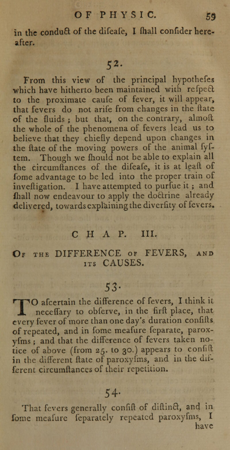 in the conducl of the difeafe, I (hall confider here- after. 52- From this view of the principal hypothefes which have hitherto been maintained with refpett to the proximate caufe of fever, it will appear, that fevers do not arife from changes in the ftate of the fluids ; but that, on the contrary, almoft the whole of the phenomena of fevers lead us to believe that they chiefly depend upon changes in the ftate of the moving powers of the animal fyf- tem. Though we fhould not be able to explain all the circumftances of the difeafe, it is at leaft of fome advantage to be led into the proper train of inveftigation. I have attempted to purfue it; and fhall now endeavour to apply the doctrine already delivered, towards explaining the diverfity of fevers. CHAP. III. Of the DIFFERENCE of FEVERS, and its CAUSES. 53- TO afcertain the difference of fevers, I think it neceffary to obferve, in the firft place, that every fever of more than one day's duration confifls of repeated, and in fome meafure feparate, parox- yfms; and that the difference of fevers taken no- tice of above (from 25. to 30.) appears to confift in the different ftate of paroxyfms, and in the dif- ferent circumftances of their repetition. 54- That fevers generally confift of diftinct, and in fome meafure feparatcly repeated paroxyfms, I have