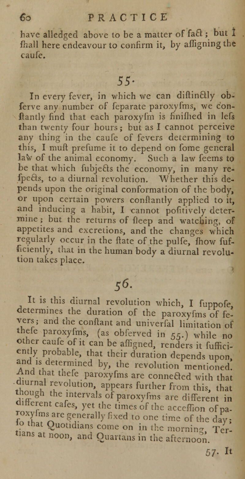 have alledged above to be a matter of facT ; but I fhall here endeavour to confirm it, by affigningthc caufe,. 55- In every fever, in which we can diftinclly ob- ferve any number of feparate paroxyfms, we con- ftantly find that each paroxyfm is finiflied in lefs than twenty four hours; but as I cannot perceive any thing in the caufe of fevers determining to this, I muft prefume it to depend on fome general law of the animal economy. Such a law feems to be that which fubje&s the economy, in many re- fpefts, to a diurnal revolution. Whether this de- pends upon the original conformation of the body, or upon certain powers conflantly applied to it, and inducing a habit, I cannot pofitively deter- mine ; but the returns of fleep and watching, of appetites and excretions, and the changes which regularly occur in the Hate of the pulfe, fhow fuf- ficiently, that in the human body a diurnal revolu- tion takes place. i 56. It is this diurnal revolution which, I fuppofe, determines the duration of the paroxyfms of fe- vers; and the conftant and univerfal limitation of thefe paroxyfms, (as obferved in 55.) while no other caufe of it can be affigned, renders it fuffici- ent y probable, that their duration depends upon, A A ^T^ b* the revolution mentioned. And that thefe paroxyfms are connefted with that diurnal revolution, appears further from this, that though the intervals of paroxyfms are different in different cafes, yet the times of the acccffion of pa- roxyfrns are generally fixed to one time of the day; 10 that Quotidians come on in the moraine Ter- tians at noon, and Quartans in the afternoon. 57- ^