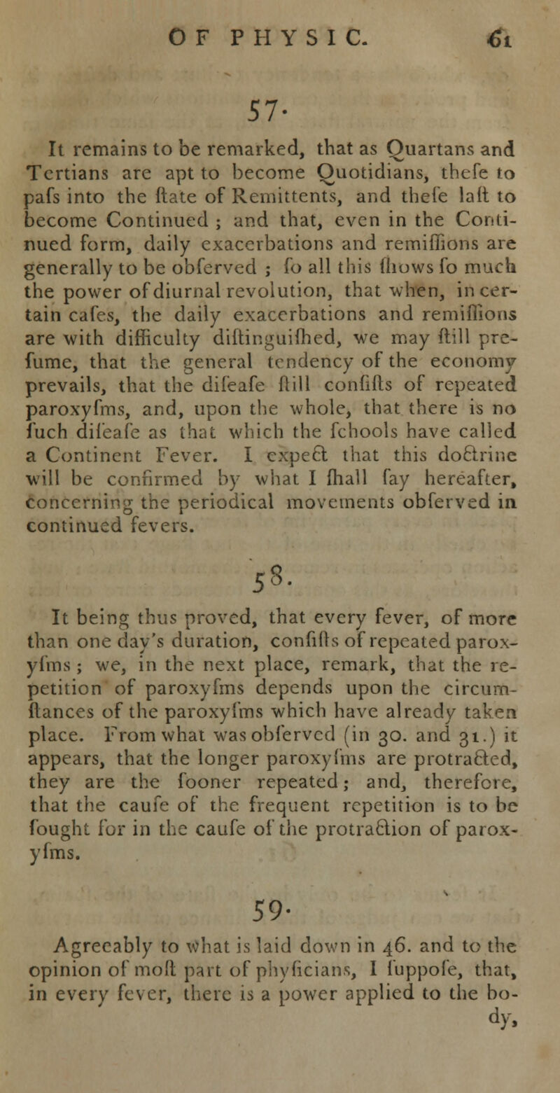 57- It remains to be remarked, that as Quartans and Tertians are apt to become Quotidians, thefe to pafs into the ftate of Remittents, and thefe lait to become Continued ; and that, even in the Conti- nued form, daily exacerbations and remiffions are generally to be obferved ; fo all this iliows fo much the power of diurnal revolution, that when, in cer- tain cafes, the daily exacerbations and remiffions are with difficulty diftinguifhed, we may ftill pre- fume, that the general tendency of the economy prevails, that the difeafe ftill confifts of repeated paroxyfms, and, upon the whole, that there is no iuch difeafe as that which the fchools have called a Continent Fever. I expect that this doctrine will be confirmed by what I fhall fay hereafter, concerning the periodical movements obferved in continued fevers. ■58. It being thus proved, that every fever, of more than one day's duration, confifts of repeated parox- yfms ; we, in the next place, remark, that the re- petition of paroxyfms depends upon the circum- flances of the paroxyfms which have already taken place. From what was obferved (in 30. and 31.) it appears, that the longer paroxyfms are protracted, they are the fooner repeated; and, therefore, that the caufe of the frequent repetition is to be fought for in the caufe of the protraction of parox- yfms. 59- Agreeably to what is laid down in 46. and to the opinion of mod part of phyficians, I fuppofe, that, in every fever, there is a power applied to the bo- dy,