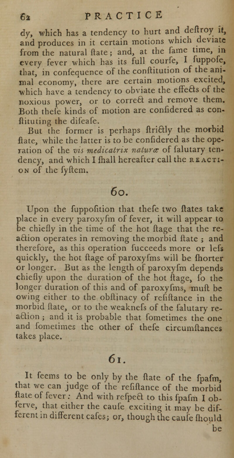 dy, which has a tendency to hurt and deftroy it, and produces in it certain motions which deviate from the natural ftate; and, at the fame time, in every fever which has its full courfe, I fuppofe, that, in confequence of the conftitution of the ani- mal economy/there are certain motions excited, which have a tendency to obviate the effects of the noxious power, or to correct and remove them. Both thefe kinds of motion are confidered as con- ftituting the difeafe. But the former is perhaps ftrictly the morbid ftate, while the latter is to be confidered as the ope- ration of the vis medicatrix naturae of falutary ten- dency, and which I ftiall hereafter call the re acti- on of the fyftem. 60. Upon the fuppofition that thefe two ftates take place in every paroxyfm of fever, it will appear to be chiefly in the time of the hot ftage that the re- action operates in removing the morbid ftate ; and therefore, as this operation fucceeds more or lefs quickly, the hot ftage of paroxyfms will be fhorter or longer. But as the length of paroxyfm depends chiefly upon the duration of the hot ftage, fo the longer duration of this and of paroxyfms, mull be owing either to the obftinacy of refrftance in the morbid ftate, or to the weaknefs of the falutary re- action ; and it is probable that fometimes the one and fometimes the other of thefe circumftances takes place. 6l. It feems to be only by the ftate of the fpafm, that we can judge of the refiftance of the morbid ftate of fever: And with refped to this fpafm I ob- ferve, that either the caufe exciting it may be dif- ferent in different cafes; or, though the caufe fhould be