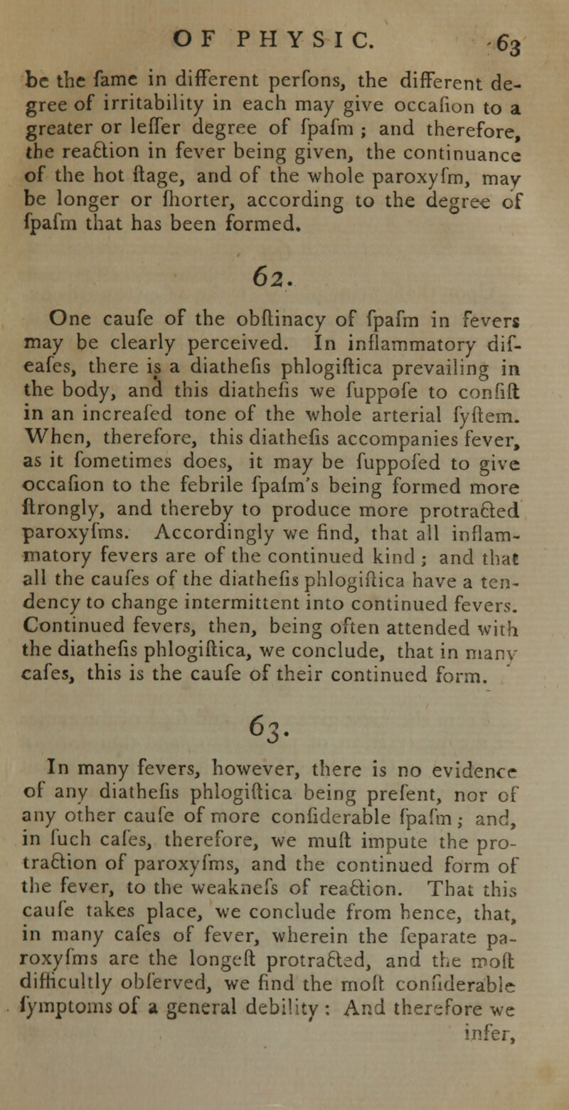 be the fame in different perfons, the different de- gree of irritability in each may give occafion to a greater or leffer degree of fpafm ; and therefore, the reaclion in fever being given, the continuance of the hot ftage, and of the whole paroxyfm, may be longer or fhorter, according to the degree of fpafm that has been formed. 62. One caufe of the obftinacy of fpafm in fevers may be clearly perceived. In inflammatory dif- eafes, there is a diathefis phlogiftica prevailing in the body, and this diathefis we fuppofe to confilt in an increafed tone of the whole arterial fyftem. When, therefore, this diathefis accompanies fever, as it fometimes does, it may be fuppofed to give occafion to the febrile fpaim's being formed more flrongly, and thereby to produce more protracted paroxyfms. Accordingly we find, that all inflam- matory fevers are of the continued kind j and that all the caufes of the diathefis phlogiftica have a ten- dency to change intermittent into continued fevers. Continued fevers, then, being often attended with the diathefis phlogiftica, we conclude, that in manv cafes, this is the caufe of their continued form. 63- In many fevers, however, there is no evidence of any diathefis phlogiftica being prefent, nor of any other caufe of more confiderable fpafm; and, in fuch cafes, therefore, we mult impute the pro- traction of paroxyfms, and the continued form of the fever, to the weaknefs of reaction. That this caufe takes place, we conclude from hence, that, in many cafes of fever, wherein the feparate pa- roxyfms are the longeft protracted, and the moft difficultly obferved, we find the molt confiderable fymptoms of a general debility : And therefore we infer,