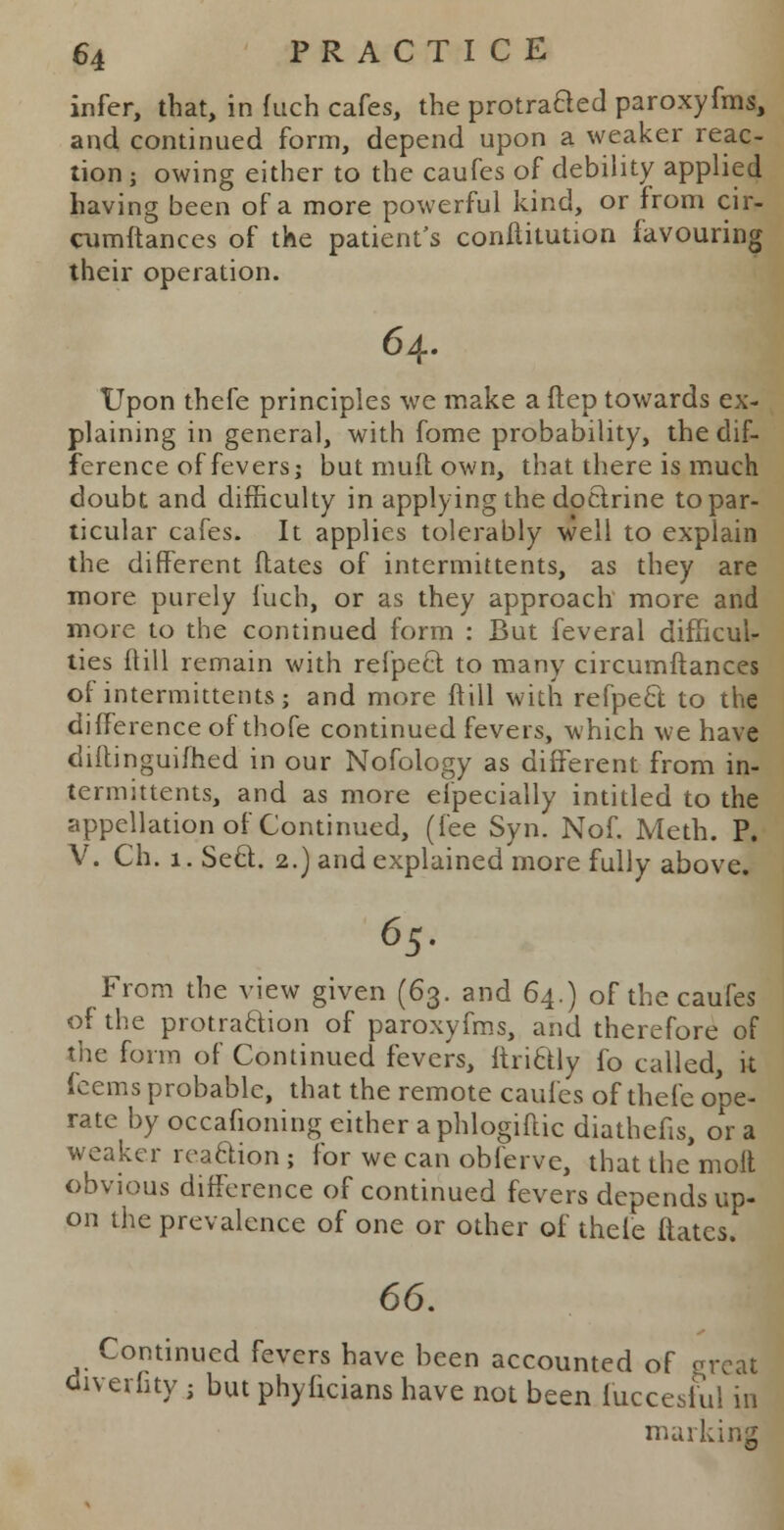 infer, that, in fuch cafes, the protracted paroxyfms, and continued form, depend upon a weaker reac- tion -, owing either to the caufes of debility applied having been of a more powerful kind, or from cir- cumftances of the patient's conftitution favouring their operation. 64. Upon thefe principles we make a ftep towards ex- plaining in general, with fome probability, the dif- ference of fevers; butmuftown, that there is much doubt and difficulty in applying the doctrine to par- ticular cafes. It applies tolerably well to explain the different dates of intermittents, as they are more purely fuch, or as they approach more and more to the continued form : But feveral difficul- ties ftill remain with refpect to many circumftances of intermittents; and more ftill with refpecl to the difference of thofe continued fevers, which we have diftinguifhed in our Nofology as different from in- termittents, and as more elpecially intitled to the appellation of Continued, (fee Syn. Nof. Meth. P. V. Ch. 1. Seel. 2.) and explained more fully above. 65. From the view given (63. and 64.) of the caufes of the protraclion of paroxyfms, and therefore of the form of Continued fevers, ftriclly fo called, it feems probable, that the remote caufes of thefe ope- rate by occafioning cither a phlogiftic diathefis, or a weaker reaction ; for we can obferve, that the molt obvious difference of continued fevers depends up- on the prevalence of one or other of thefe ftatcs. 66. Continued fevers have been accounted of great diverfity j but phyficians have not been fuccesiul in marking