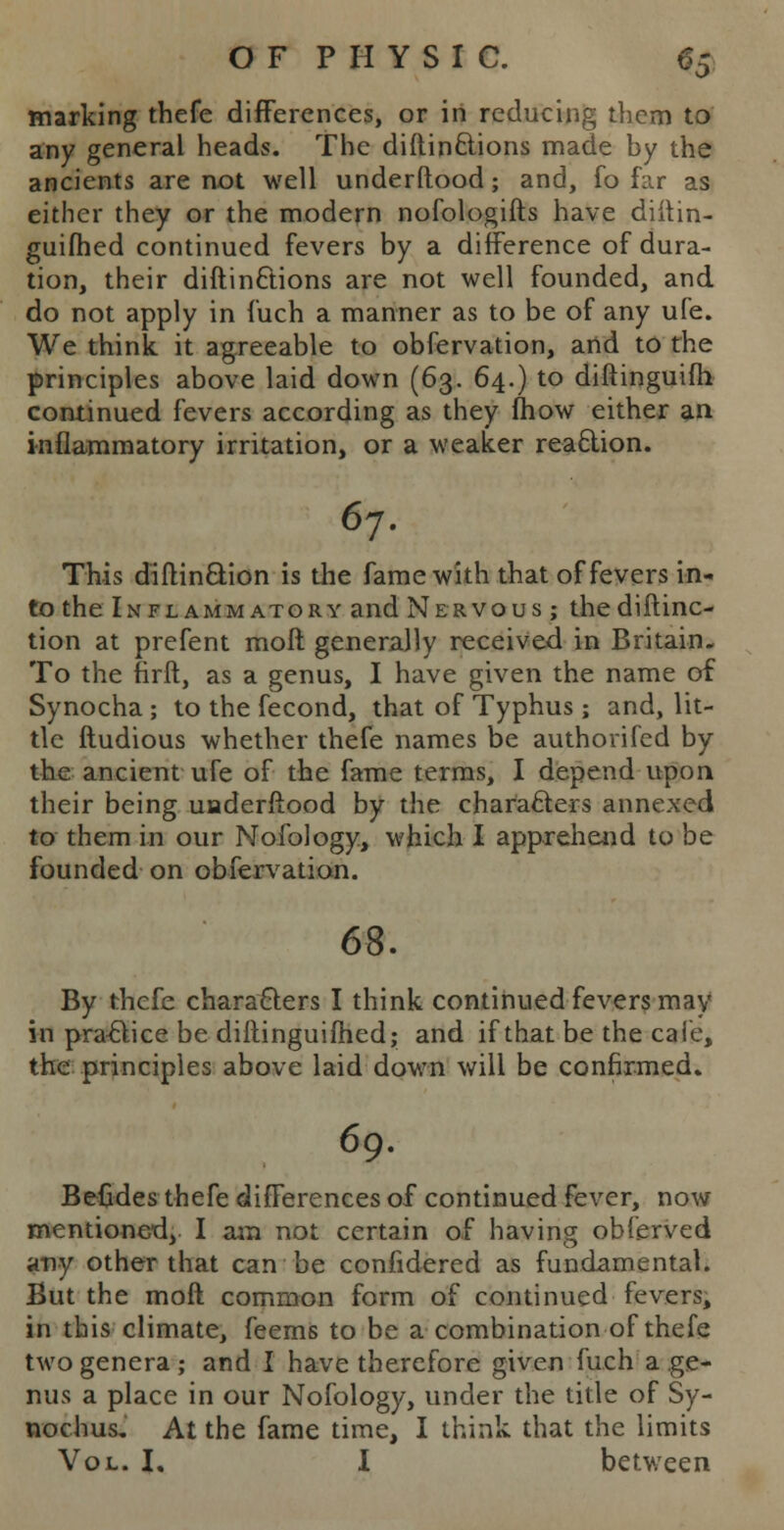 marking thefe differences, or in reducing them to any general heads. The distinctions made hy the ancients are not well understood; and, fo far as either they or the modern nofologifts have diitin- guifhed continued fevers by a difference of dura- tion, their diftinations are not well founded, and do not apply in fuch a manner as to be of any ufe. We think, it agreeable to obfervation, and to the principles above laid down (63. 64.) to diftinguifh. continued fevers according as they mow either an inflammatory irritation, or a weaker reaction. 67. This diftin&ion is the fame with that of fevers in- to the Inflammatory and Nervous; thediftinc- tion at prefent rnoft generally received in Britain. To the rirft, as a genus, I have given the name of Synocha ; to the fecond, that of Typhus ; and, lit- tle ftudious whether thefe names be authorifed by the ancient ufe of the fame terms, I depend upon their being underftood by the characters annexed to them in our Mofology, which I apprehend to be founded on obfervation. 68. By thefe characters I think continued fevers may in practice be diftinguifhed; and if that be the cafe, the principles above laid down will be confirmed. 69. Befides thefe differences of continued fever, now mentioned, I am not certain of having obferved any other that can be confidered as fundamental. But the moft common form of continued fevers, in this climate, feems to be a combination of thefe two genera; and I have therefore given fuch a ge- nus a place in our Nofology, under the title of Sy- nochus. At the fame time, I think that the limits Vol. I. I between