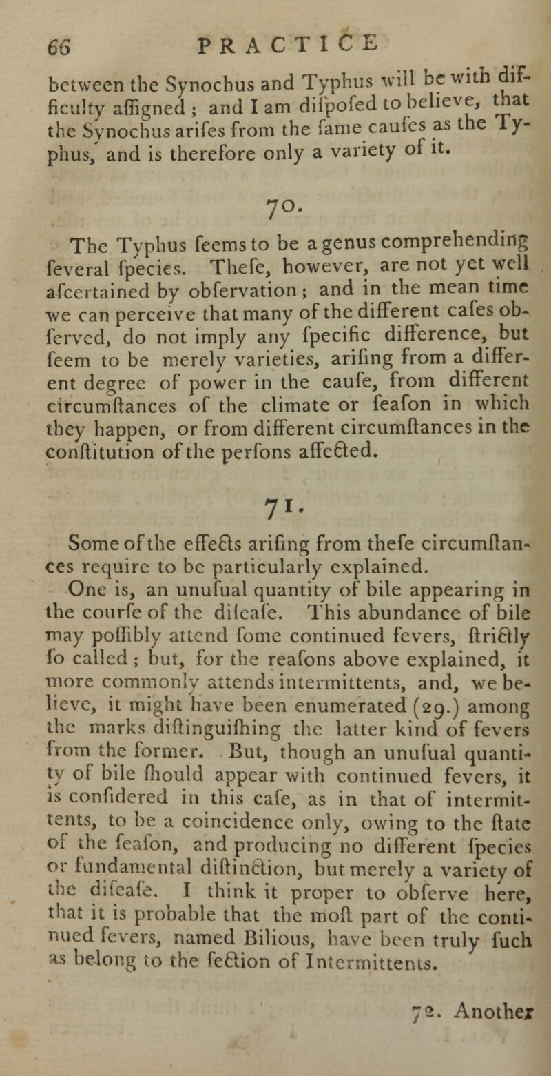 between the Synochus and Typhus will be with dif- ficulty affigned ; and I am difpofed to believe, that the Synochusarifes from the fame caufes as the Ty- phus,' and is therefore only a variety of it. 70. The Typhus feems to be a genus comprehending feveral fpecies. Thefe, however, are not yet well ascertained by obfervation; and in the mean time we can perceive that many of the different cafes ob- ferved, do not imply any fpecific difference, but feem to be merely varieties, arifing from a differ- ent degree of power in the caufe, from different circumftances of the climate or feafon in which they happen, or from different circumftances in the conftitution of the perfons affe&ed. 7>r Some of the effects arifing from thefe circumftan- ces require to be particularly explained. One is, an unufual quantity of bile appearing in the courfe of the diieafe. This abundance of bile may poflibly attend fome continued fevers, ftriftly fo called; but, for the reafons above explained, it more commonly attends intermittents, and, we be- lieve, it might have been enumerated (29.) among the marks diftinguifhing the latter kind of fevers from the former. But, though an unufual quanti- ty of bile fhould appear with continued fevers, it is confidcred in this cafe, as in that of intermit- tents, to be a coincidence only, owing to the ftatc of the feafon, and producing no different fpecies or fundamental diftinclion, but merely a variety of the difeafe. I think it proper to obferve here, that it is probable that the moft part of the conti- nued fevers, named Bilious, have been truly fuch as belong to the feftion of Intermittents. 72. Anothex