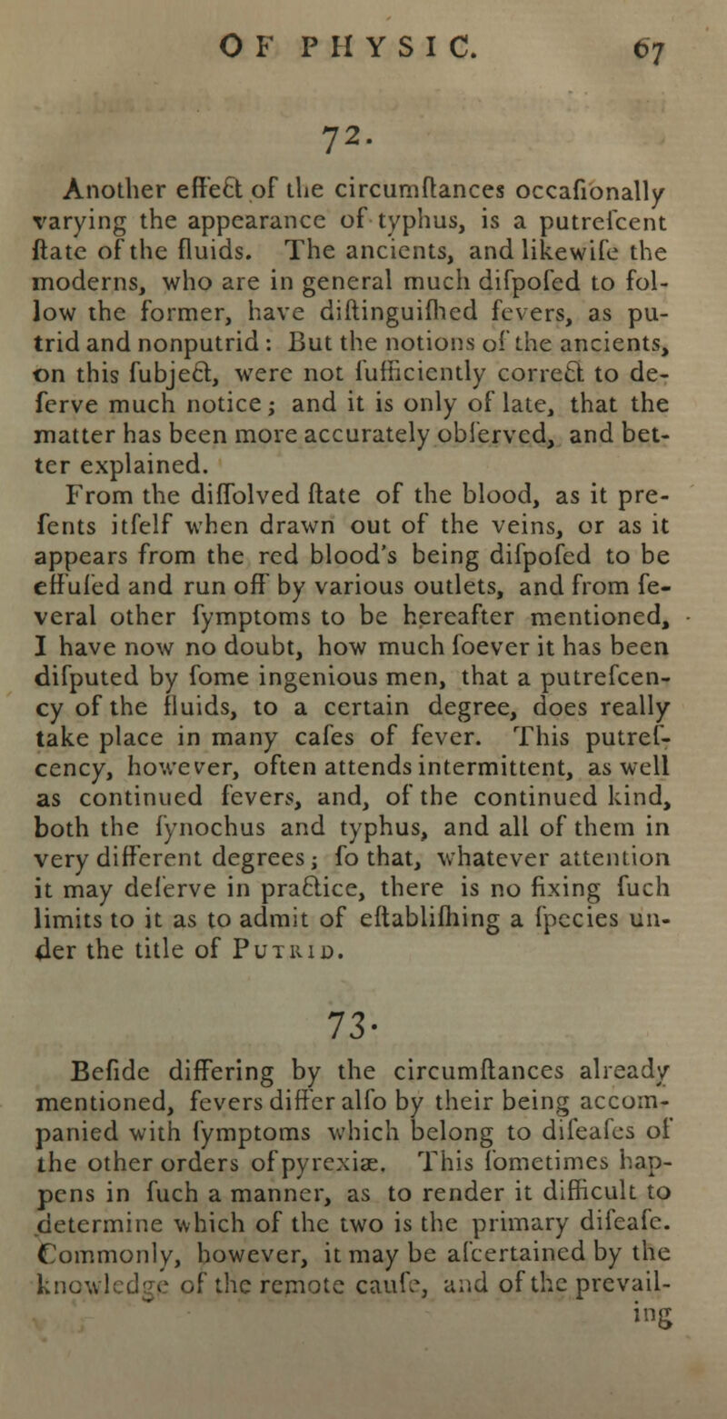 72. Another effect of the circumftances occafionally varying the appearance of typhus, is a putrescent ftate of the fluids. The ancients, and likewife the moderns, who are in general much difpofed to fol- low the former, have diftinguifhed fevers, as pu- trid and nonputrid : But the notions of the ancients, on this fubject, were not fufficiently correct to de- ferve much notice; and it is only of late, that the matter has been more accurately oblervcd, and bet- ter explained. From the diflblved ftate of the blood, as it pre- fents itfelf when drawn out of the veins, or as it appears from the red blood's being difpofed to be effufed and run off by various outlets, and from fe- veral other fymptoms to be hereafter mentioned, I have now no doubt, how much foever it has been difputed by fome ingenious men, that a putrefcen- cy of the fluids, to a certain degree, does really take place in many cafes of fever. This putref- cency, however, often attends intermittent, as well as continued fevers, and, of the continued kind, both the fynochus and typhus, and all of them in very different degrees ; fo that, whatever attention it may deferve in practice, there is no fixing fuch limits to it as to admit of eftablifhing a fpecies un- der the title of Putrid. 73- Befide differing by the circumftances already mentioned, fevers differ alfo by their being accom- panied with fymptoms which belong to difeafes of the other orders of pyrexiae. This fometimes hap- pens in fuch a manner, as to render it difficult to determine which of the two is the primary difeafc. Commonly, however, it may be afcertained by the knowledge of the remote caufe, and of the prevail- ing