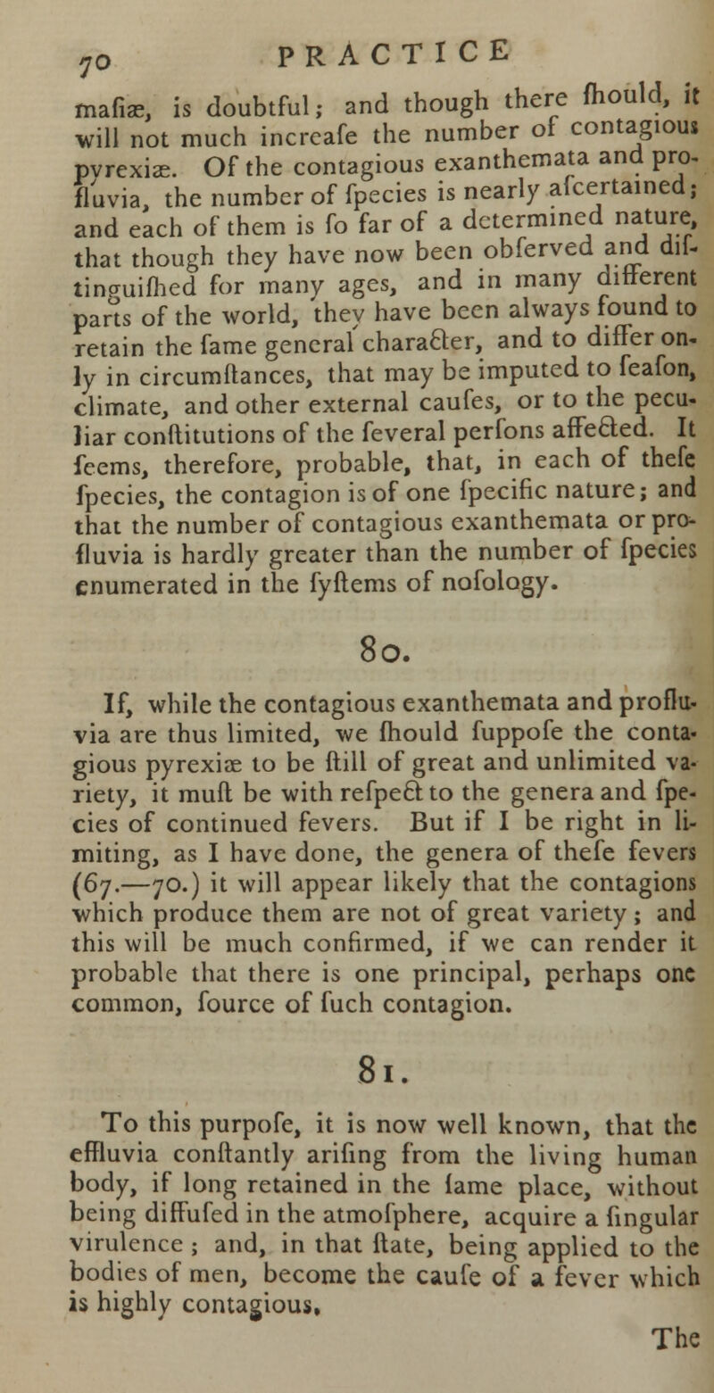 mafia?, is doubtful; and though there mould, it will not much increafe the number of contagious pvrexi<e. Of the contagious exanthemata and pro, fluvia, the number of fpecies is nearly afcertained; and each of them is fo far of a determined nature that though they have now been obferved and dil- tincriiimed for many ages, and m many different pans of the world, they have been always found to retain the fame general chafer, and to differ on. \y in circumftances, that may be imputed to feafon, climate, and other external caufes, or to the pecu- liar conftitutions of the feveral perfons afTeaed. It feems, therefore, probable, that, in each of thefe fpecies, the contagion is of one fpecific nature; and that the number of contagious exanthemata or pro- fluvia is hardly greater than the number of fpecies enumerated in the fyftems of nofology. 80. If, while the contagious exanthemata and proflu- via are thus limited, we mould fuppofe the conta- gious pyrexiae to be ftili of great and unlimited va- riety, it mufl be with refpe6Uo the genera and fpe- cies of continued fevers. But if I be right in li- miting, as I have done, the genera of thefe fevers (67.—70.) it will appear likely that the contagions which produce them are not of great variety; and this will be much confirmed, if we can render it probable that there is one principal, perhaps one common, fource of fuch contagion. 81. To this purpofe, it is now well known, that the effluvia conftantly arifing from the living human body, if long retained in the fame place, without being difTufed in the atmofphere, acquire a fingular virulence ; and, in that ftate, being applied to the bodies of men, become the caufe of a fever which is highly contagious,