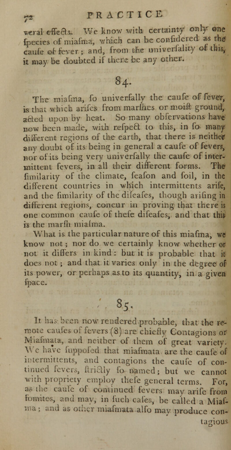 vera* effea*. We know with certainty only one fpecies of miafma, which can be confidered as the caufe of fever ; and, from the univerfahty of this, it may be doubted if there be any other. 84. The miafma, fo universally the caufe of fever, is that which arifes from marines or moifi ground, acted upon by heat. So many obfervations have now been made, with refpecl to this, in fo many different regions of the earth, that there is neither anv doubt of its being in general a caufe of fevers, nor of its being very univerfally the caufe of inter- mitten t fevers, in all their different forms. The fimilarity of the climate, feafon and foil, in the different countries in which intermittents arife, and the fimilarity of the dileafes, though arifing in different regions, concur in proving that there is one common caufe of thefe difeafes, and that tmi is the marfli miahna. What is the particular nature of this miafma, we know not; nor do we certainly know whether or not it differs in kind : but it is probable that it does not ; and that it varies only in the degree of its power, or perhaps as to its quantity, in a given fpacc. 85. It has been now rendered-probable, that the re- mote caufes of fevers (3) are chiefly Contagions or Miafmata, and neither of them of great variety. Wc have fuppoled that miafmata are the caufe of intermittents, and contagions the caufe of con- tinued levers, ftrictly fo named; but we cannot with propriety employ thefe general terms. For, a,s the caufe of continued fevers may arife from fomites, and may, in fuch cafes, be called a Miaf- ma; and as other miafmata alfo mav produce con- tagious