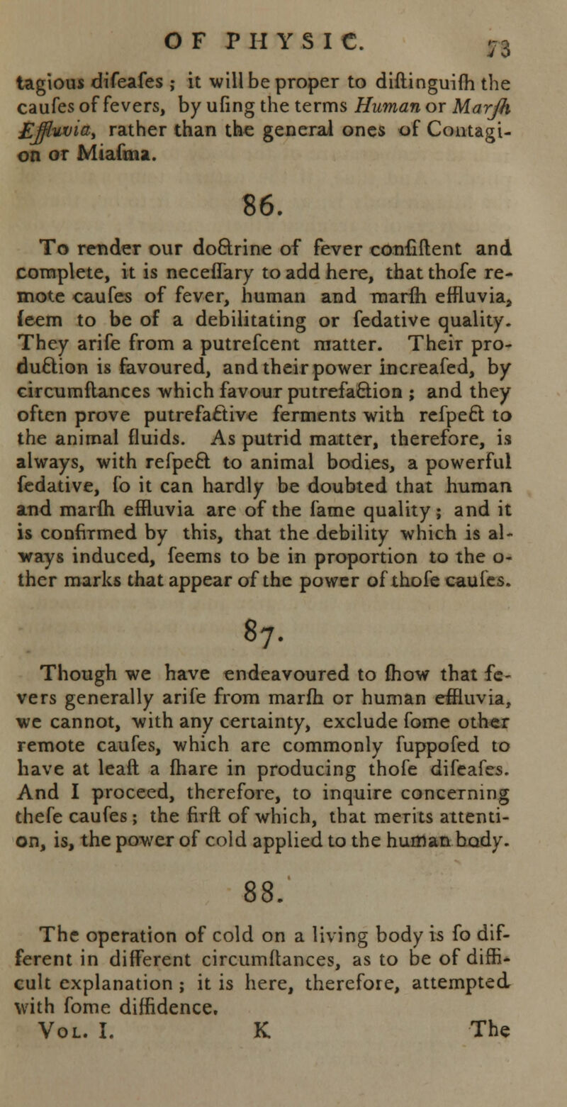 tagious difeafes ; it will be proper to difiinguifh the caufes of fevers, by uling the terms Human or Marjh £jfluvia, rather than the general ones of Contagi- on or Mi ami a. 86. To render our doftrine of fever confiflent and complete, it is neceffary to add here, that thofe re- mote caufes of fever, human and marfh effluviaj feem to be of a debilitating or fedative quality. They arife from a putrefcent matter. Their pro- duction is favoured, and their power increafed, by circumflances which favour putrefaction ; and they often prove putrefactive ferments with refpeci to the animal fluids. As putrid matter, therefore, is always, with refpect. to animal bodies, a powerful fedative, fo it can hardly be doubted that human and marfh effluvia are of the fame quality; and it is confirmed by this, that the debility which is al- ways induced, feems to be in proportion to the o- ther marks that appear of the power of thofe caufes. 87. Though we have endeavoured to {how that fe- vers generally arife from marfh or human effluvia, we cannot, with any certainty, exclude fome other remote caufes, which are commonly fuppofed to have at leaft a fhare in producing thofe difeafes. And I proceed, therefore, to inquire concerning thefe caufes; the firft of which, that merits attenti- on, is, the power of cold applied to the human body. 88. The operation of cold on a living body is fo dif- ferent in different circumftances, as to be of diffi- cult explanation ; it is here, therefore, attempted with fome diffidence. Vol. I. K The