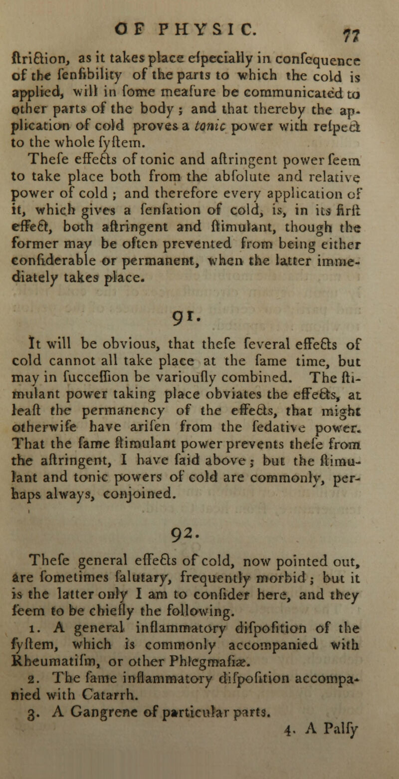 ftri&ion, as it takes place especially in confequence of the fenfibility of the parts to which the cold is applied, will in fome meafure be communicated to Other parts of the body ; and that thereby the ap- plication of cold proves a tonic power with relped to the whole fyftem. Thefe effects of tonic and aftringent power feem, to take place both from the abfolute and relative power of cold ; and therefore every application of it, which gives a fenfation of cold, is, in its firfi effect, both aftringent and ftimutant, though the former may be often prevented from being either confiderable or permanent, when the latter imme- diately takes place. 9r. It will be obvious, that thefe feveral efFefts of cold cannot all take place at the fame time, but may in fuccefiion be varioufly combined. The fh- mulant power taking place obviates the effecls, at lead the permanency of the efFecls, that might otherwife have arifen from the fedative power. That the fame ftimulant power prevents thefe from the aftringent, I have faid above j but the ftimu- lant and tonic powers of cold are commonly, per- haps always, conjoined. 92. Thefe general effe6ls of cold, now pointed out, are fometimes falutary, frequently morbid; but it is the latter only I am to confider here, and they ieem to be chiefly the following. 1. A general inflammatory difpofition of the fyftem, which is commonly accompanied with Rheumatifm, or other Phlegmafiae. 2. The fame inflammatory difpofition accompa* nied with Catarrh. 3. A Gangrene of particular parts. 4. A Palfy