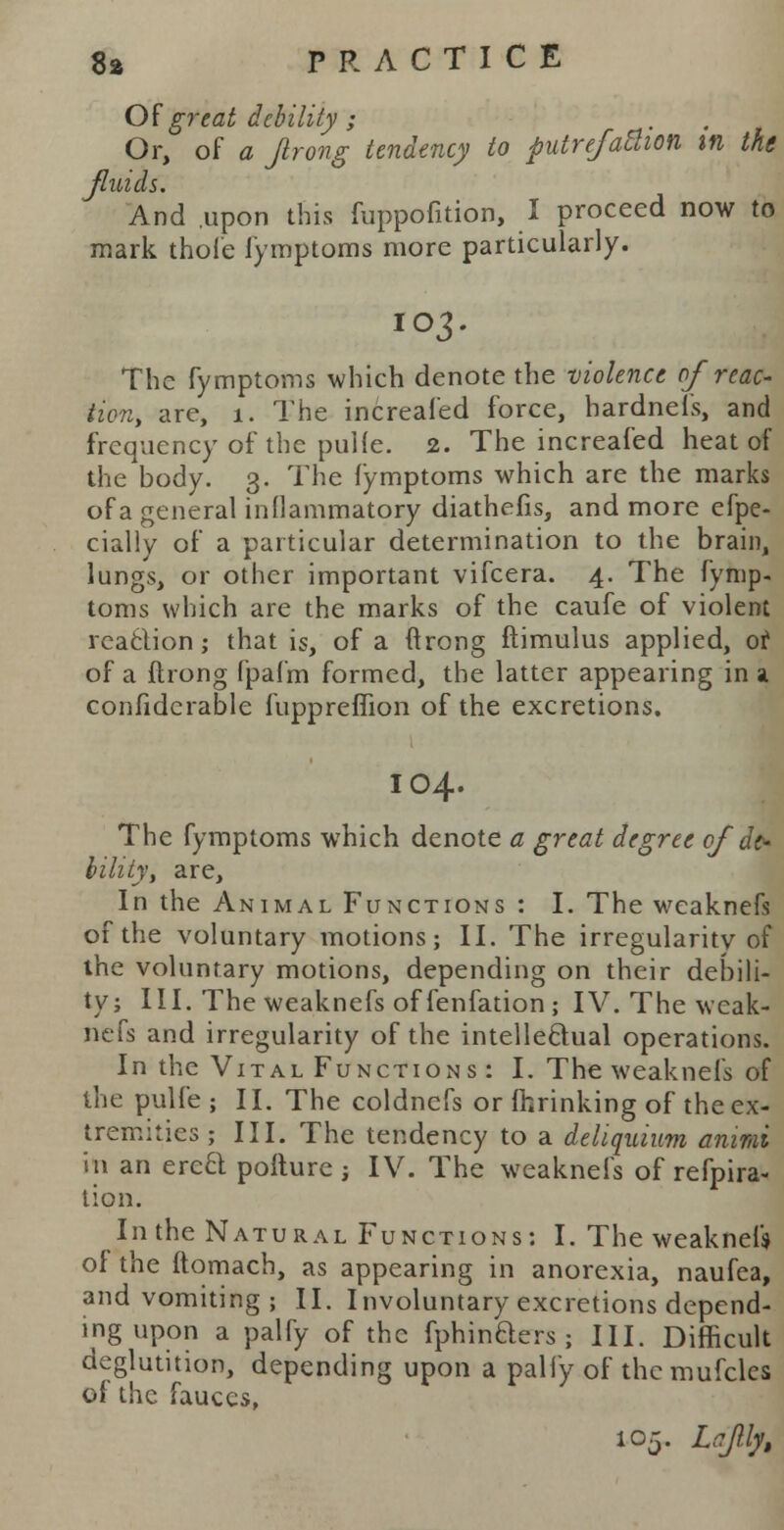 Of great debility ; Or, of a Jlrong tendency to putrefaction m the fluids. And upon this fuppofition, I proceed now to mark thole fymptoms more particularly. IO3. The fymptoms which denote the violence of reac- tion, are, 1. The increafed force, hardnels, and frequency of the pulle. 2. The increafed heat of the body. 3. The fymptoms which are the marks of a general inflammatory diathefis, and more efpe- cially of a particular determination to the brain, lungs, or other important vifcera. 4. The fymp- toms which are the marks of the caufe of violent reaction ,• that is, of a ftrong ftimulus applied, or of a flrong fpafm formed, the latter appearing in a confidcrable fuppreflion of the excretions. IO4. The fymptoms which denote a great degree of de- bility, are, In the Animal Functions : I. The wcaknefs of the voluntary motions; II. The irregularis of the voluntary motions, depending on their debili- ty; III. The weaknefs offenfation; IV. The wcak- nefs and irregularity of the intellectual operations. In the Vital Functions : I. The weaknefs of the pulfe ; II. The coldnefs or ftrinking of the ex- tremities ; III. The tendency to a deliquium animi h\ an ere£t pofturc ; IV. The weaknefs of refpira- tion. In the Natural Functions: I. The weakneU of the ftomach, as appearing in anorexia, naufea, and vomiting ; II. Involuntary excretions depend- ing upon a palfy of the fphinders ; III. Difficult deglutition, depending upon a pally of thcmufclcs of the fauces, 105. Ldfilfr