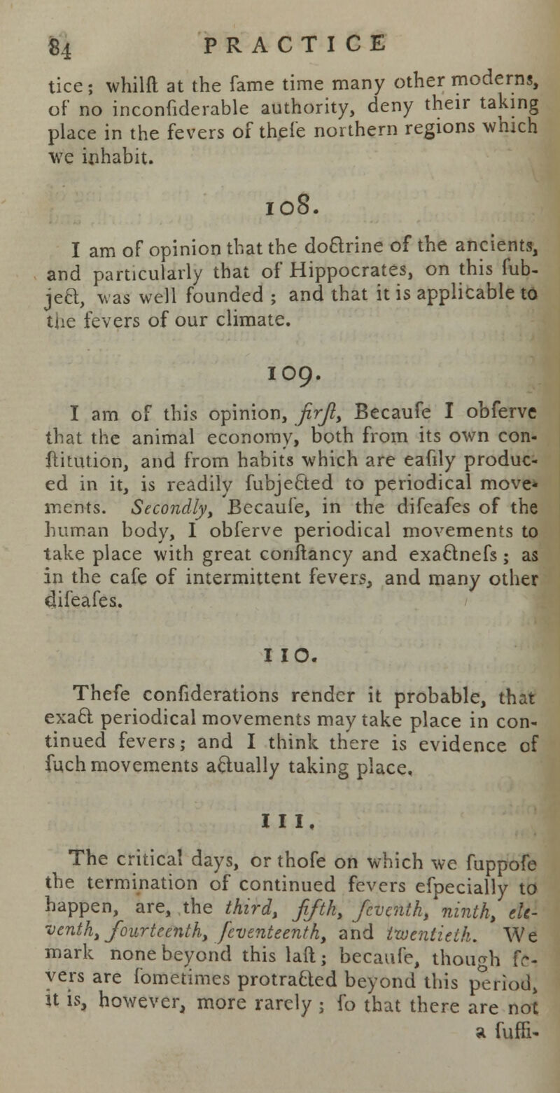 tice; whilft at the fame time many other moderns, of no inconfiderable authority, deny their taking place in the fevers of thefe northern regions which we inhabit. 108. I am of opinion that the doclrine of the ancients, and particularly that of Hippocrates, on this fub- jea, was well founded ; and that it is applicable to the fevers of our climate. IO9. I am of this opinion, firji, Becaufe I obferve that the animal economy, both from its own con- ftitution, and from habits which are eafily produc- ed in it, is readily fubje&ed to periodical move* inents. Secondly, Becaufe, in the difeafes of the human body, I obferve periodical movements to take place with great conftancy and exaftnefs; as in the cafe of intermittent fevers, and many other difeafes. I 10. Thefe confederations render it probable, that exacl periodical movements may take place in con- tinued fevers; and I think there is evidence of fuch movements actually taking place. I I I. The critical days, or thofe on which we fuppofe the termination of continued fevers efpecially to happen, are, the third, fifth, feventh, ninth, ele- venth, fourteenth, feventeenth, and twentieth. We mark none beyond this laft; becaufe, though fr- yers are fometimes protraQed beyond this period, U is, however, more rarely ; fo that there are not a fuffi-