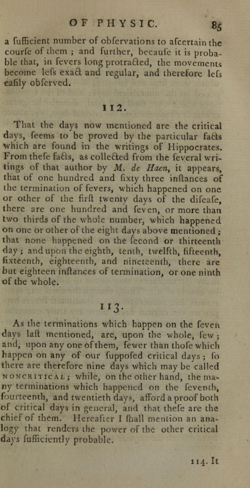 a fufficient number of obfervations to afcertain the courfe of them ; and further, becaufe it is proba- ble that, in fevers long protracted, the movements become lcfs exacl and regular, and therefore lefs eafily obfcrved. 112. That the days now mentioned are the critical days, feems to be proved by the particular facls which are found in the writings of Hippocrates. From thefe facls, as collected from the feveral wri- tings of that author by M. de Haen, it appears, that of one hundred and fixty three inftances of the termination of fevers, which happened on one or other of the firfl twenty days of the difeafe, there are one hundred and feven, or more than two thirds of the whole number, which happened on one or other of the eight days above mentioned ; that none happened on the fecond or thirteenth day; and upon the eighth, tenth, twelfth, fifteenth, fixteenth, eighteenth, and nineteenth, there are but eighteen inftances of termination, or one ninth of the whole. As the terminations which happen on the feven days laft mentioned, are, upon the whole, few ; and, upon any one of them, fewer than thole which happen on any of our fuppofed critical days ; fo there are therefore nine days which may be called noncritical; while, on the other hand, the ma- ny terminations which happened on the feventh, fourteenth, and twentieth days, afford a proof both of critical days in general, and that thefe are the chief of them. Hereafter I mail mention an ana- logy that renders the power of the other critical days fufriciently probable. 114. It