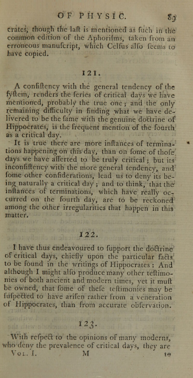 crates, though the laft: is mentioned as fuch in the common edition of the Aphorilms, taken from an erroneous manufcript, which Celfus alio feems to have copied. 121. A confiftency with the general tendency of the fyftem, renders the feries of critical days we have mentioned, probably the true one; and the only remaining difficulty in finding what we have de- livered to be the fame with the genuine do&rine of Hippocrates, is the frequent mention of the fourth as a critical day. It is true there are more inftances of termina- tions happening on this day, than on fome of thofe' days we have afferted to be truly critical; but its inconfiftency with the more general tendency, and fome other confiderations, lead us to deny its be- ing naturally a critical day ; and to think, that ther inltanccs of terminations, which have really oc- curred on the fourth day, are to be reckoned among the other irregularities that happen in this matter. 122. I have thus endeavoured to fupport the do&rine of critical days, chiefly upon the particular facls to be found in the writings of Hippocrates : And although I might alfo produce many other teftimo- nies of both ancient and modern times, yet it muft be owned, that fome of thefe teftimoni'es may be (ufpefted to have arifen rather from a veneration of Hippocrates, than from accurate obfervation. 123. With refpeel to the opinions of many modern.?, who deny the prevalence of critical days, they are Vol. I. M te