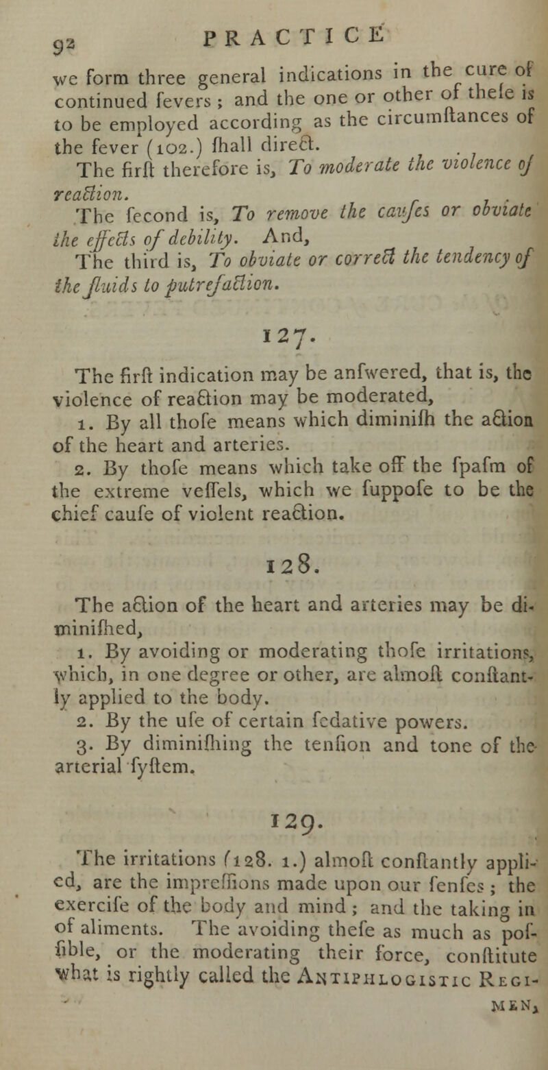 we form three general indications in the cure of continued fevers ; and the one or other of thele is to be employed according as the circumitances of the fever (102.) mail direct. The firft therefore is, To moderate the violence of reaction. . The fecond is, To remove the caiyes or obviate the effects of debility. And, The third is, To obviate or corretl the tendency of the fluids to putreJaEion. 127. The firft indication may be anfwered, that is, the violence of reaction may be moderated, 1. By all thofe means which diminifh the a&ion of the heart and arteries. 2. By thofe means which take off the fpafm of the extreme vefTels, which we fuppofe to be the chief caufe of violent reaction. 128. The a£tion of the heart and arteries may be di« minifhed, 1. By avoiding or moderating thofe irritations, which, in one degree or other, are almoft conflant- iy applied to the body. 2. By the ufe of certain fcdative powers. 3. By diminifliing the tenfion and tone of the- arterial fyftem, 129. The irritations ^l28. 1.) almoft conftantly appli- ed, are the impreffions made upon our fenfes; the exercife of the body and mind; and the taking in of aliments. The avoiding thefe as much as pof- iible, or the moderating their force, conftitute vhat is rightly called the Antiphlogistic Regi- men,