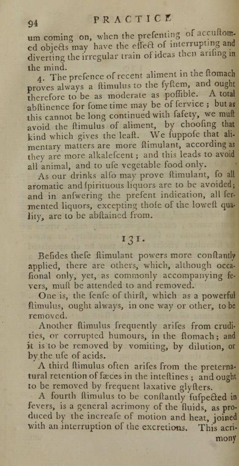 urn coming on, when the prefenting of accuftonr- ed objeas may have the rffea of interrupting and diverting the irregular train of ideas then anting in the mind. . , A a The prcfence of recent aliment in the itomach proves always a ftimulus to the fyftem, and ought therefore to be as moderate as pofiible. A total abftinence for fometime may be of fervice ; but as this cannot be long continued with fafety, we muft avoid the ftimulus of aliment, by choofing that kind which gives the leaft. We fuppole that ali- mentary matters are more ftimulant, according as they are more alkalefcent; and this leads to avoid all animal, and to ufe vegetable food only. As our drinks alfo may prove ftimulant, fo all aromatic and (pirituous liquors are to be avoided; and in anfwering the prefent indication, all fer- mented liquors, excepting thole of the loweft qua- jitv, are to be abftaincd from. l3 i. Befides thefe ftimulant powers more conftantly applied, there are others, which, although occa- fional only, yet, as commonly accompanying fe- vers, muft be attended to and removed. One is, the fenfe of thirft, which as a powerful ftimulus, ought always, in one way or other, to be removed. Another ftimulus frequently arifes from crudi- ties, or corrupted humours, in the ftomach; and it is to be removed by vomiting, by dilution, or by the ufe of acids. A third ftimulus often arifes from the preterna- tural retention of faeces in the interlines; and ought to be removed by frequent laxative glyfters. A fourth ftimulus to be conftantly fufpe&ed in fevers, is a general acrimony of the fluids, as pro- duced by the increafe of motion and heat, joined with an interruption of the excretions. This acri- mony