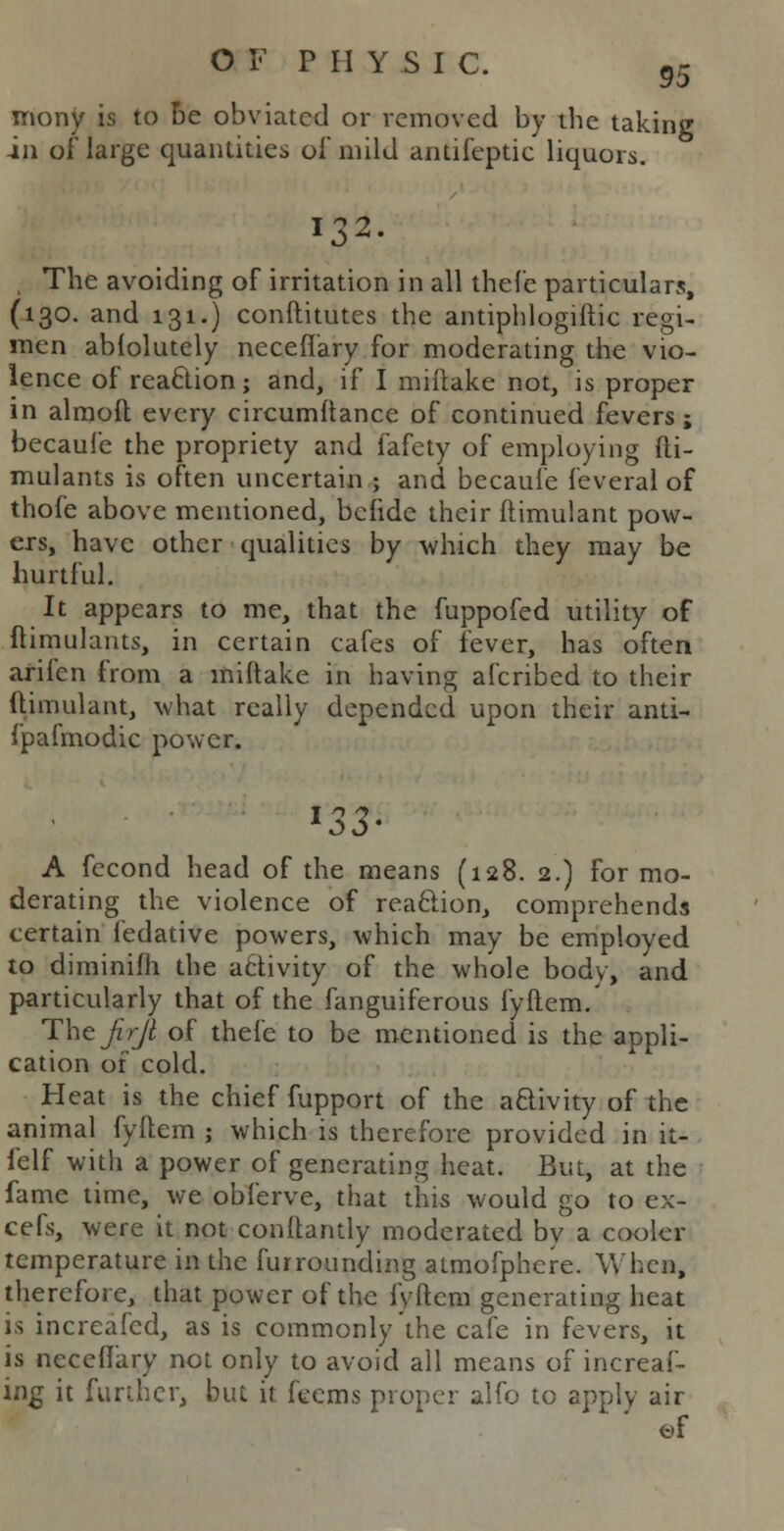 mony is to Be obviated or removed by the taking in of large quantities of mild antifeptic liquors. 132. The avoiding of irritation in all thefe particulars, (130. and 131.) conftitutes the antiphlogiftic regi- men ablolutely neceft'ary for moderating the vio- lence of reaction; and, if I mifiake not, is proper in almoft every circumftance of continued fevers ; becaufe the propriety and fafety of employing fti- mulants is often uncertain ; and becaufe feveral of thofe above mentioned, befide their ftimulant pow- ers, have other qualities by which they may be hurtful. It appears to me, that the fuppofed utility of ftimulants, in certain cafes of fever, has often arifen from a miftake in having afcribed to their ftimulant, what really depended upon their anti- fpafmodic power. *33- A fecond head of the means (128. 2.) for mo- derating the violence of reaclion, comprehends certain fedative powers, which may be employed to diminifh the a£tivity of the whole body, and particularly that of the fanguiferous fyftem/ Thtjirjl of thefe to be mentioned is the appli- cation of cold. Heat is the chief fupport of the activity of the animal fyftem ; which is therefore provided in it- felf with a power of generating heat. But, at the fame time, we obferve, that this would go to ex- cefs, were it not conftantly moderated by a cooler temperature in the fur rounding atmofphere. When, therefore, that power of the fyftem generating heat is increafed, as is commonly the cafe in fevers, it is neceffary not only to avoid all means of increas- ing it further, but it feems proper alfo to apply air