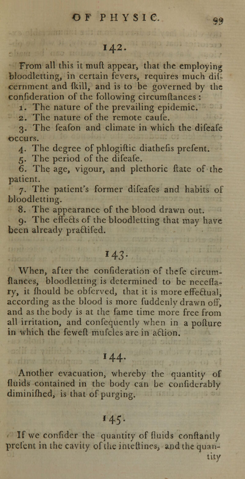 142. From all this it mull appear, that the employing bloodletting, in certain fevers, requires much dii- cernment and {kill, and is to be governed by the confideration of the following circumftances : 1. The nature of the prevailing epidemic. 2. The nature of the remote caufe. 3. The feafon and climate in which the difeafe occurs. 4. The degree of phlogiftic diathefis prefent. 5. The period of the difeafe. 6. The age, vigour, and plethoric ftate of the patient. 7. The patient's former difeafes and habits of bloodletting. 8. The appearance of the blood drawn out. 9. The effects of the bloodletting that may have been already pra&ifed. »43- When, after the confideration of thefe circum- flances, bloodletting is determined to be neceila- ry, it mould be obferved, that it is more effectual, according as the blood is more fuddenlv drawn off, and as the body is at the fame time more free from all irritation, and confequently when in a pofture in which the feweft mufcles are in action. 144. Another evacuation, whereby the quantity of fluids contained in the body can be confidcrably diminifhed, is that of purging. 1 145. If we confider the quantity of fluids conftantly prefent in the cavity of the imeftines, and the quan- tity