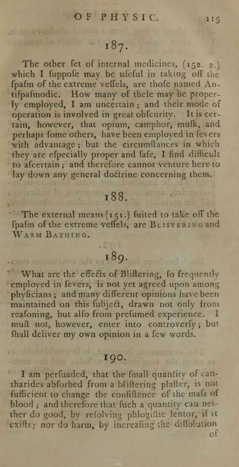 187. The other fet of internal medicines, (152. 2.) which I fuppofe may be ufeful in taking off the fpafm of the extreme veffels, are thofe named An- tifpafmodic. How many of thefe may be proper- ly employed, I am uncertain ; and their mode of operation is involved in great obfeurity. It is cer- tain, however, that opium, camphor, mulk, and perhaps fome others, have been employed in fevers with advantage ; but the circumflances in which they are efpecially proper and fafe, I find difficult to afcertain ; and therefore cannot venture here to lay down any general doctrine concerning them. 188. The external means (151.) fuited to take off the fpafm of the extreme veffels, are Blistering and Warm Bathing. 189. What are the effects of Bliftering, fo frequently employed in fevers, is not yet agreed upon among phyficians ; and many different opinions have been maintained on this fubjecl, drawn not only from rcafoning, but alfo from prefumed experience. I mull not, however, enter into controverfy; but mail deliver my own opinion in a few words. I90. I am perfuaded, that the fmall quantity of can- tharides abforbed from a bliftering platter, is not fufficient to change the confidence of the mafs of blood ; and therefore that fuch a quantity can nei- ther do good, by rcfolving phlogiiUc lentor, if it cxifh; nor do harm, by increafmg the dilfolution of