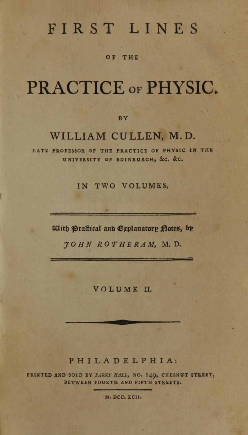 FIRST LINES OF THE PRACTICE of PHYSIC BY WILLIAM CULLEN, M. D. LATE PROFESSOR OF THE PRACTICE OF PHYSIC IN THE UNIVERSITY OF EDINBURGH, &C. &C. IN TWO VOLUMES. Uiitl) ^raStcai anft explanatory jfrotcs, b£ JOHN ROTHERJM, M. D. VOLUME IL PHILADELPHIA: PRINTED AND SOLD BY PARRY HALL, NO. I49, CHESNWT STREET; BETWEEN FOURTH AND FIFTH STREETS* M. DCC. XCll.