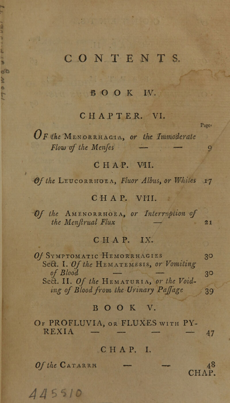 CONTENTS. HOOK IV. CHAPTER. VI. Page« (JF the Menorrhagia, or the Immoderate Flow of the Menfes — — 9 CHAP. VII. Of the Leucorriioea, Fluor Albus, or Whites 17 CHAP. VIII. Of the Amenorrhoea, or Interruption of the Menjlrual Flux — 21 CHAP. IX. OJ Symptomatic Hemorrhagies 30 Se6l. I. Of the He mate me sis, or Vomiting of Blood — — 30 Scci. II. Of the Hematuria, or the Void- ing of Blood from the Urinary PafJ'age 39 BOOK V. Of PROFLUVIA, or FLUXES with PY- REXIA — — — — 47 CHAP. I. Of the Catarrh — —■- 48 CHAP. 44'