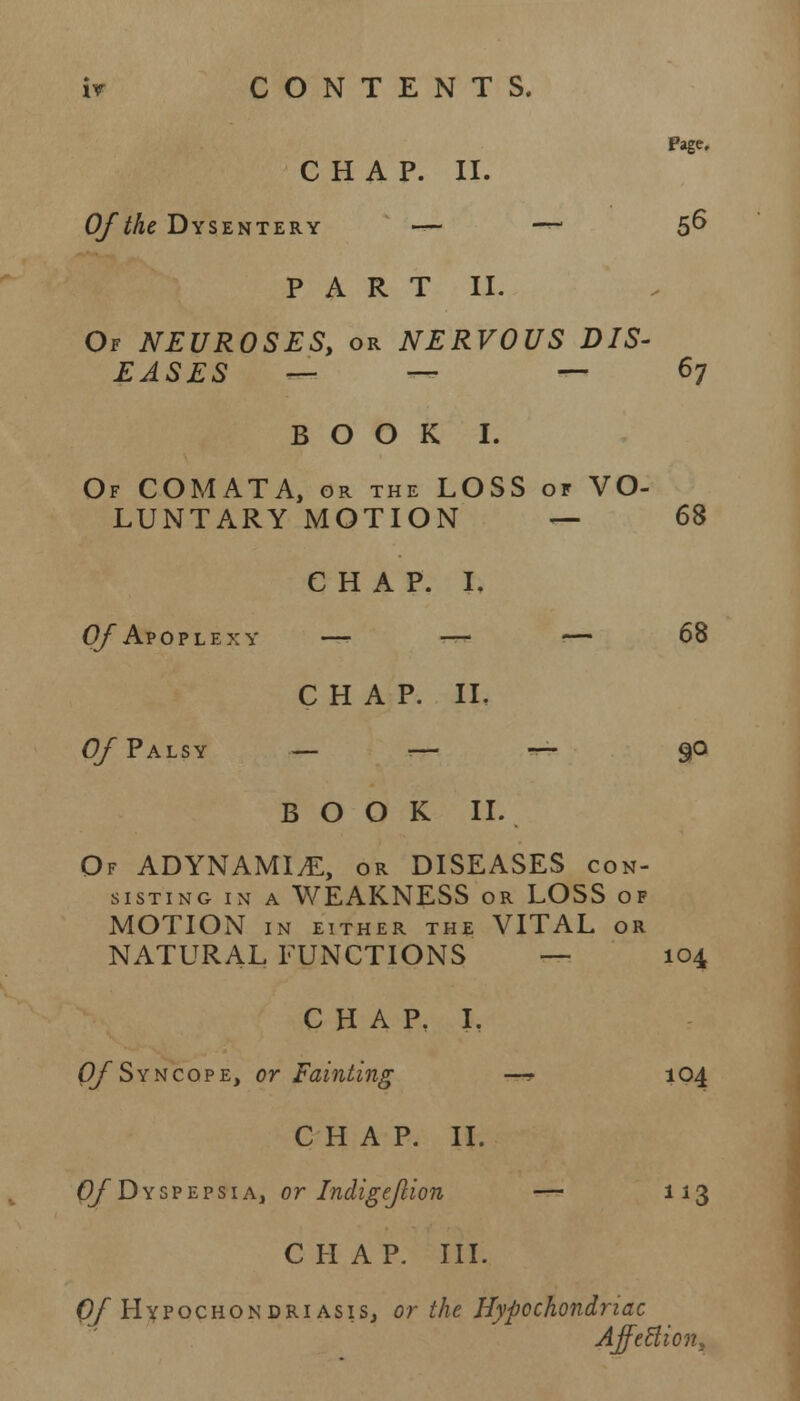 Page. CHAP. II. Of the Dysentery —• —- 56 PART II. Of NEUROSES, or NERVOUS DIS- EASES — — — 67 BOOK I. Of COMATA, gr the LOSS of VO- LUNTARY MOTION — 68 CHAP. I. Of Apoplexy —■ — — 68 CHAP. II. Of Palsy _ _- — go BOOK II. Of ADYNAMIC, or DISEASES con- sisting in a WEAKNESS or LOSS of MOTION IN EITHER THE VITAL OR NATURAL FUNCTIONS — 104 CHAP. I. Of Syncope, or Fainting —? 104 CHAP. II. Of Dyspepsia, or Indigejlion — 113 CHAP. III. Of Hypochondriasis, or the Hypochondriac Affection,