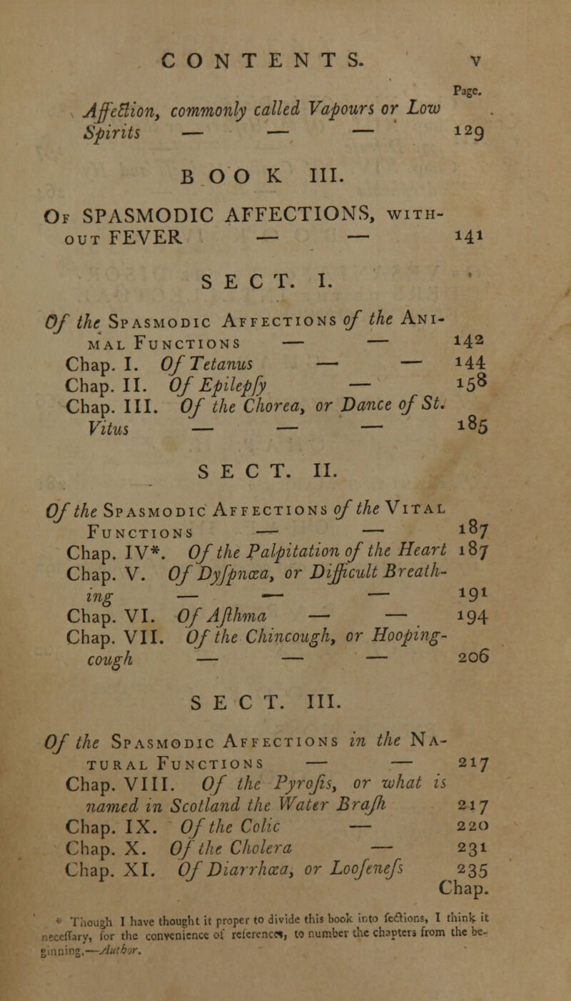 Page. Affetlion, commonly called Vapours or Low Spirits — — — 129 B OO K III. Of SPASMODIC AFFECTIONS, with- out FEVER — — 141 SECT. I. Of the Spasmodic Affections of the Ani- mal Functions — — *42 Chap. I. Of Tetanus — — *44 Chap. II. Of Epilepfy — 158 Chap. III. Of the Chorea, or Dance of St. Vitus — — — l85 SECT. II. Of the Spasmodic Affections of the Vital Functions — — x°7 Chap. IV*. Of the Palpitation of the Heart 187 Chap. V. Of Dyfpnxa, or Difficult Breath- ing — — — 191 Chap. VI. Of Ajlhma — — 194 Chap. VII. Of the Chincough, or Hooping- cough — — — 206 SECT. III. Of the Spasmodic Affections in the Na- tural Functions — — 217 Chap. VIII. Of the Pyrofis, or what is named in Scotland the Water Braffi 217 Chap. IX. Of the Colic — 220 Chap. X. Of the Cholera — 231 Chap. XI. Of'Diarrhaza, or Loofenefs 235 Chap. ough I have thought it proper to divide this book into factions, I think it neceffary, for the convenience of relerenc«, to number the chapters from the be-