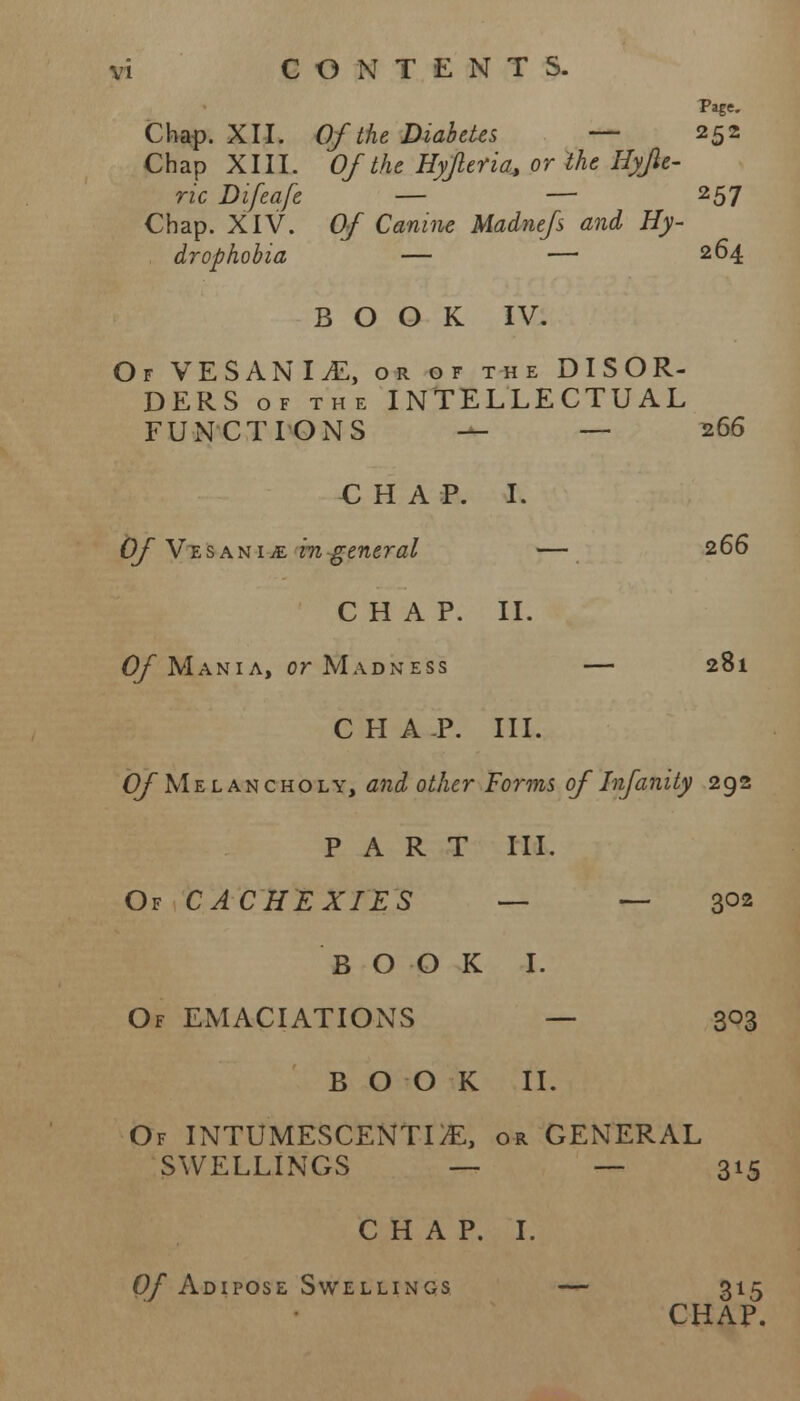 PafC Chap. XII. Of the Diabetes — 252 Chap XIII. Of the Hyjleria* or the Hyjle- ric Difeafe — — 257 Chap. XIV. Of Canine Madnefs and Hy- drophobia — — 264 BOOK IV. Of VESANI£, or of the DISOR- DERS of the INTELLECTUAL FUNCTIONS — — 266 C H A P. I. Of VtsanijE m general — 266 CHAP. II. Of Mania, or Madness — 281 CHA.P. III. Of Melancholy, and other Forms of Infinity 292 PART III. Of CACHEXIES — — 302 BOOK I. Of EMACIATIONS — 3°3 BOOK II. Of INTUMESCENTDE, or GENERAL SWELLINGS — — 315 CHAP. I. Of Adipose Swellings — 315 CHAP.