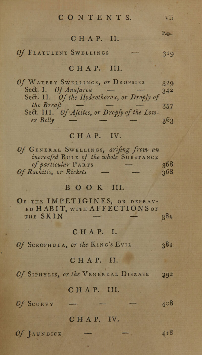 Page. CHAP. II. 0/ Flatulent Swellings — 319 CHAP. III. Of Watery Swellings, or Dropsies 329 Sect. I. Of Anafarca — — 342 Seel. II. Of the Hydrothorax, or Dropjy of the Breajl — — — 357 Sect. III. Of A fates, or Dropjy of the Low- er Belly — — — 363 CHAP. IV. Of General Swellings, arifing from an increafed Bulk of the -whole Substance of particular Parts — 368 Of Rachitis, or Rickets — — 368 BOOK III. Of the IMPETIGINES, or deprav- ed HABIT, with AFFECTIONS or the SKIN — — 381 CHAP. I. Of Scrophula, or the King's Evil 381 CHAP. II. O/Siphylis, or the Venereal Disease 392 CHAP. III. Of Scurvy — — — 4°8 CHAP. IV. Of Jaundice — — 418