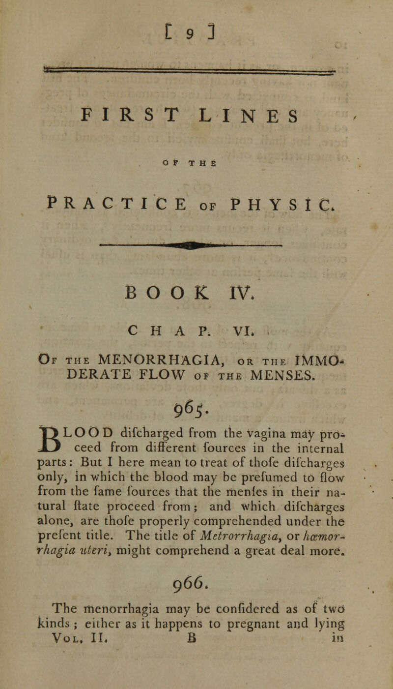 FIRST LINES O t THE PRACTICE of PHYSIC. BOOK IV. CHAP. VI. Of the MENORRHAGIA, or the IMMO^ DERATE FLOW of the MENSES. 965. BLOOD difcharged from the vagina may pro- ceed from different fources in the internal parts : But I here mean to treat of thofe difcharges only, in which the blood may be prefumed to flow from the fame fources that the menfes in their na- tural ftate proceed from; and which difcharges alone, are thofe properly comprehended under the prefent title. The title of Metrorrhagia, or hozmor- rhagia uteri> might comprehend a great deal more. 966. The menorrhagia may be confidered as of two kinds; either as it happens to pregnant and lying Vol. II. B in