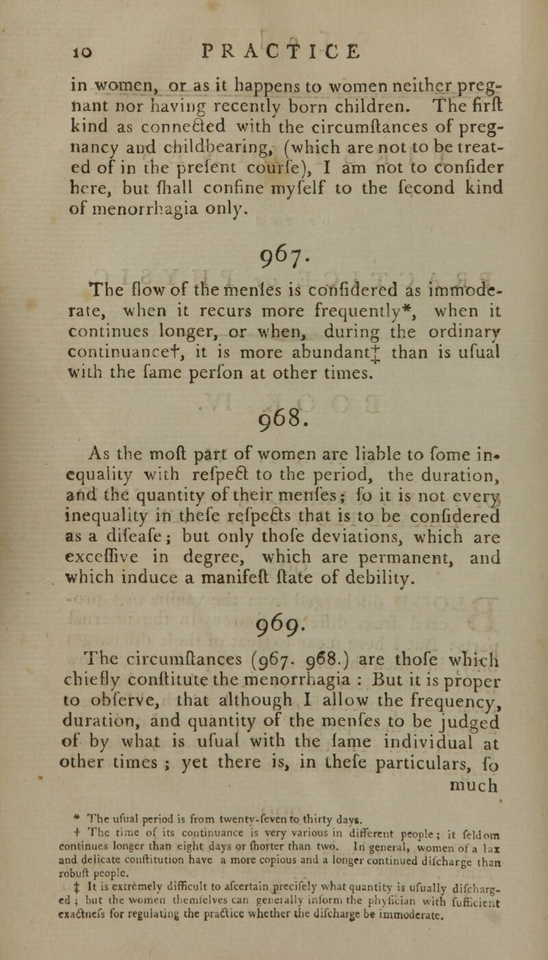 in women, or as it happens to women neither preg- nant nor having recently born children. The firft kind as connected with the circumftances of preg- nancy and childbearing, (which are not to be treat- ed of in the prefent courfe), I am not to confider here, but (hall confine myfelf to the fecond kind of menorrhagia only. 967. The flow of themenles is confidered as immode- rate, when it recurs more frequently*, when it continues longer, or when, during the ordinary continuancet, it is more abundant^ than is ufual with the fame perfon at other times. 968. As the mod part of women are liable to fome in« equality with refpefl to the period, the duration, and the quantity of their menfes; fo it is not every inequality in t.hefe refpe&s that is to be confidered as a difeafe; but only thofe deviations, which are execfiive in degree, which are permanent, and which induce a manifeft ftate of debility. 969. The circumftances (967. 968.) are thofe whkh chiefly conltitute the menorrhagia : But it is proper to obferve, that although I allow the frequency, duration, and quantity of the menfes to be judged of by what is ufual with the fame individual at other times j yet there is, in ihefe particulars, fo much * The ufual period is from twenty-feven to thirty (lavs. + The ti:Tie of its continuance is very various in different people; it feldom Continues longer than eight days or fhorter than two. In general, women of a lai and delicate conftitution have a more copious and a longer continued dikhargc than robuft people. \ It is extremely difficult to afcertain precifely what quantity is ufually difcharg- ed ; but the women themlelves can generally inform the phyfician with fuftkient exadtnefs for regulating the practice whether the difcharge be immoderate.