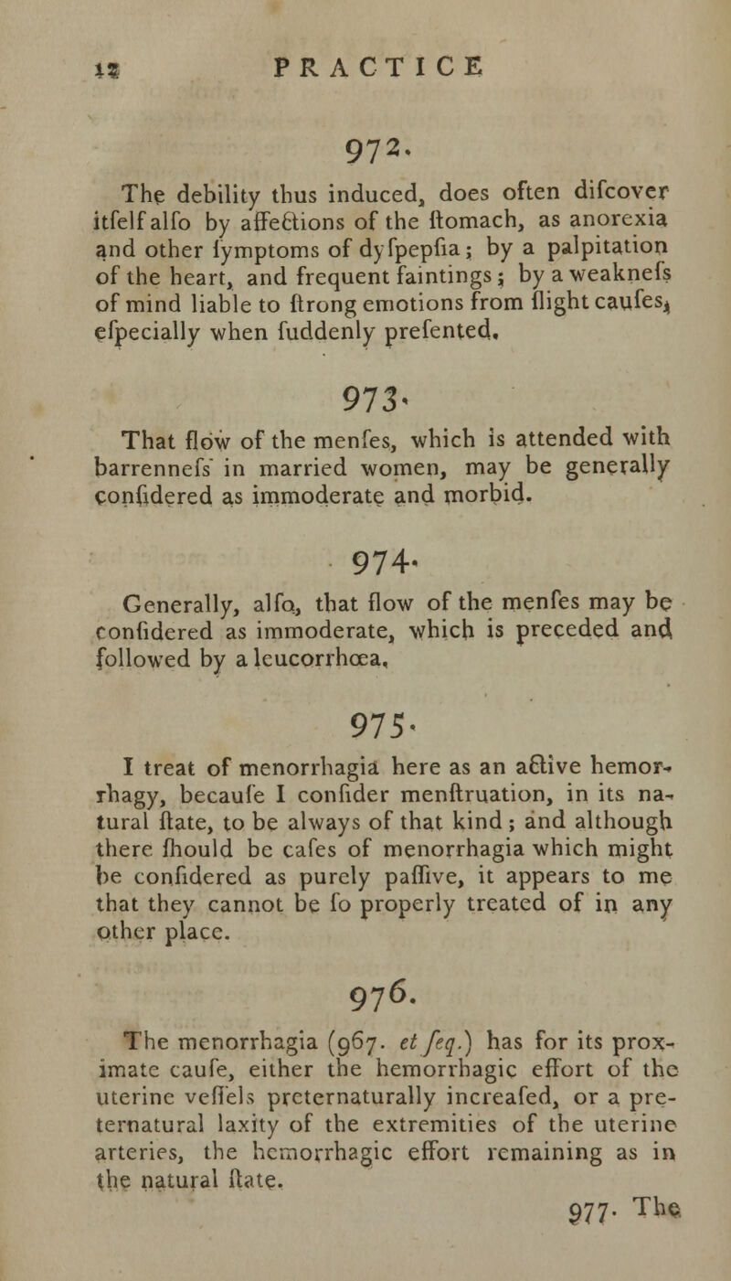 972. The debility thus induced, does often difcover itfelfalfo by affections of the ftomach, as anorexia and other fymptoms of dyfpepfia; by a palpitation of the heart, and frequent faintings j by a weaknefs of mind liable to ftrong emotions from flight caufes4 efpecially when fuddenly prefented, 973« That flow of the menfes, which is attended with barrennefs in married women, may be generally confidered as immoderate and morbid. 974, Generally, alfo, that flow of the menfes may be coniidered as immoderate, which is preceded and, followed by a lcucorrhoea, 975- I treat of menorrhagia here as an a&ive hemor-, rhagy, becaufe I confider menftruation, in its na- tural flate, to be always of that kind ; and although there mould be cafes of menorrhagia which might be confidered as purely paffive, it appears to me that they cannot be fo properly treated of in any other place. 976. The menorrhagia (967. et feq.) has for its prox- imate caufe, either the hemorrhagic effort of the uterine veffels prcternaturally increafed, or a pre- ternatural laxity of the extremities of the uterine arteries, the hemorrhagic effort remaining as in the natural flate. 977. The.