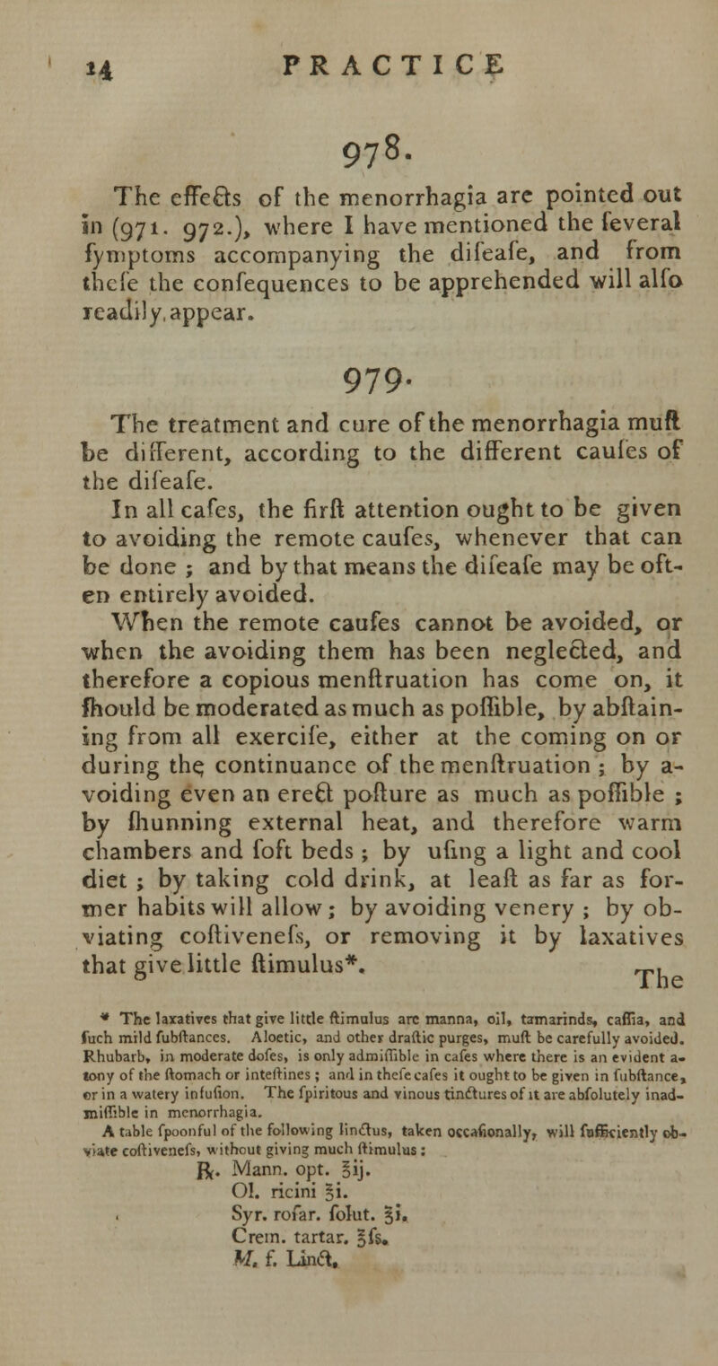 978. The effe&s of the menorrhagia are pointed out in (971. 972.), where I have mentioned the feveral fymptoms accompanying the difeafe, and from thefe the confequences to be apprehended will alfo readily, appear. 979- The treatment and cure of the menorrhagia muft be different, according to the different caules of the difeafe. In all cafes, the firft attention ought to be given to avoiding the remote caufes, whenever that can be done ; and by that means the difeafe may be oft- en entirely avoided. When the remote caufes cannot be avoided, or when the avoiding them has been neglected, and therefore a copious menftruation has come on, it mould be moderated as much as poflible, by abftain- ing from all exercife, either at the coming on or during the, continuance of the menftruation ; by a- voiding even an erecl pofture as much as poflible ; by fhunning external heat, and therefore warm chambers and foft beds; by ufmg a light and cool diet ; by taking cold drink, at leaft as far as for- mer habits will allow; by avoiding venery ; by ob- viating coftivenefs, or removing it by laxatives that give little ftimulus*. T, * The laxatives that give little ftimulus are manna, oil, tamarinds, caffia, and fuch mildfubftanees. Aloetic, and other draftic purges, muft be carefully avoided. Rhubarb, in moderate doles, is only admiffible in cafes where there is an evident a- tony of the ftomach or inteftines ; and in thefe cafes it ought to be given in fubftance, or in a watery infufion. The fpiritous and vinous tinftures of it are abfolutely inad- jniffible in menorrhagia. A table fpoonful of the following I'mctus, taken occafionally, will fnfikiently ob- viate coftivenefs, without giving much ftimulus : ft. Mann. opt. §ij. O!. ricini §i. Syr. rofar. folut. §i. Crein. tartar, gfs. M. f. lina.