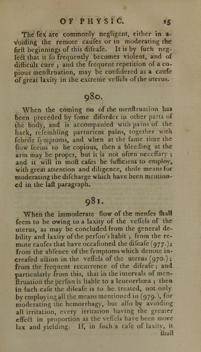 The fex are commonly negligent, either in a- voiding the remote caufes or in moderating the firit beginnings of this difeafe. It is by fuch neg- lect, that it fo frequently becomes violent, and of difficult cure ; and the frequent repetition of a co- pious menftruation, may be confidered as a caufe of great laxity in the extreme veflels of the uterus. 980. When the coming on of the menftruation ha* been preceded by fome difordcr in other parts of the body, and is accompanied with pains of the back, refembling parturient pains, together with febrile fymptoms, and when at the fame time the flow feeins to be copious, then a bleeding at the arm may be proper, but it is not often neceffary ; and it will in moft cafes be lufHcient to employ, with great attention and diligence, thole means for moderating the difcharge which have been mention- ed in the latt paragraph. 981, When the immoderate flow of the menfes fhall feem to be owing to a laxity of the veffels of the uterus, as may be concluded from the general de- bility and laxity of the perfon's habit ; from the re- mote caufes that have occafioned the difeafe (977.)» from the abfence of the fymptoms which denote in- creafed action in the veffels of the uterus (970.); from the frequent recurrence of the difeafe ; and particularly from this, that in the intervals of men- ftruation the perfon is liable to a leucorrhcea ; then in fuch cafe the difeafe is to be treated, not only by employing all the means mentioned in (979.), for moderating the hemorrhagy, but alfo by avoiding all irritation, every irritation having the greater effect in proportion as the veffels have been more lax and yielding. If, in fuch a cafe of laxitv, it ' 'ihali